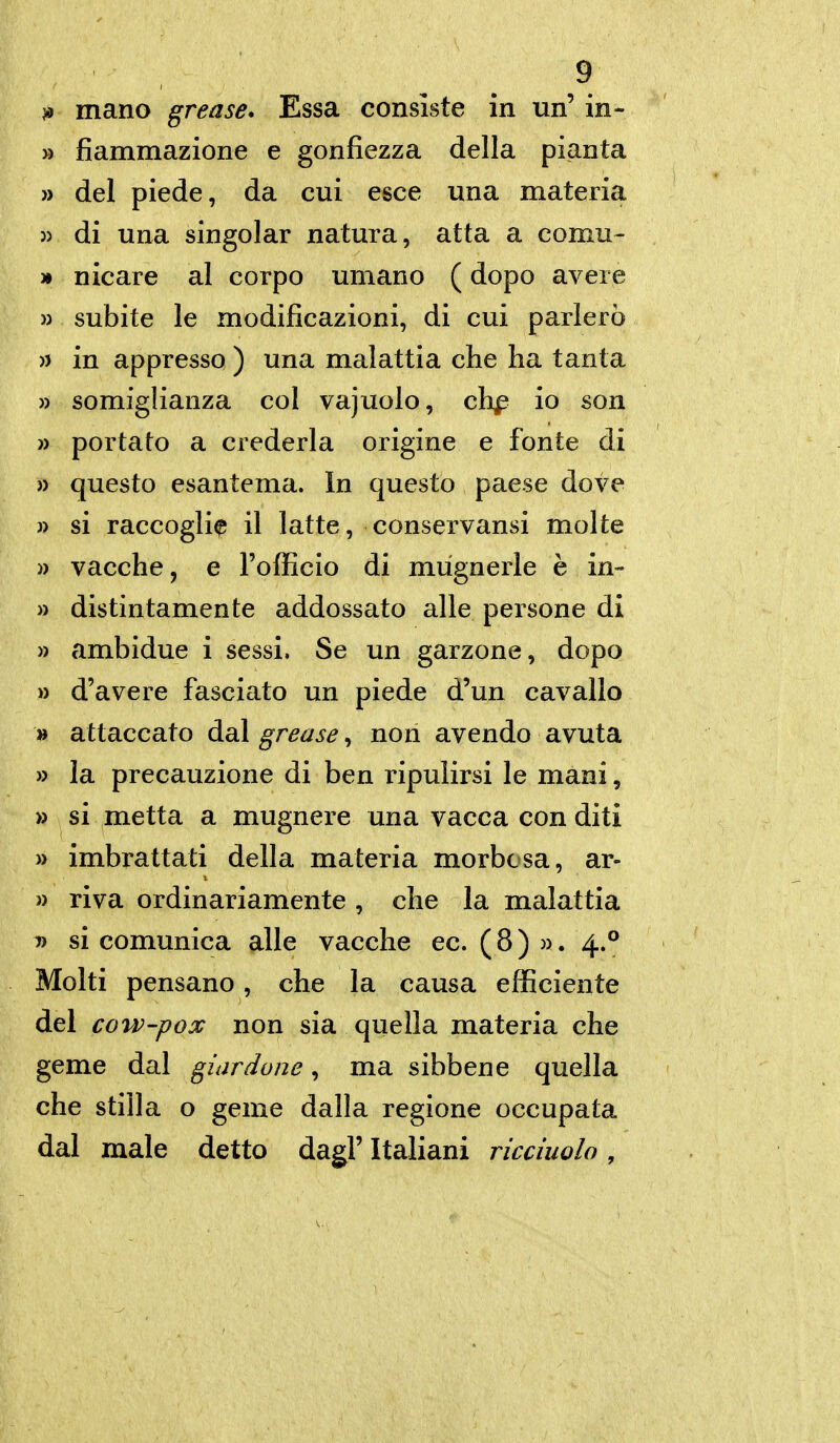 ^ mano grease* Essa consiste in un' in- » fiammazione e gonfiezza della pianta » dei piede, da cui esce una materia )) di una singoiar natura, atta a comu- » nicare al corpo umano ( dopo avere » subite le modificazioni, di cui parlerò » in appresso ) una malattia che ha tanta » somiglianza col vajuolo, ch^ io son » portato a crederla origine e fonte di » questo esantema. In questo paese dove » si raccogli^ il latte, conservansi molte )) vacche, e l'officio di miignerle è in- » distintamente addossato alle persone di )) ambidue i sessi. Se un garzone, dopo » d'avere fasciato un piede d'un cavallo » attaccato dal grease, non avendo avuta X) la precauzione di ben ripulirsi le mani, » si metta a mugnere una vacca con diti » imbrattati della materia morbosa, ar- » riva ordinariamente , che la malattia 7) si comunica alle vacche ec. ( 8 ) ». 4.° Molti pensano, che la causa efficiente del cow-pox non sia quella materia che geme dal giardone, ma sibbene quella che stilla o geme dalla regione occupata dal male detto dagl' Italiani ricciuolo ,