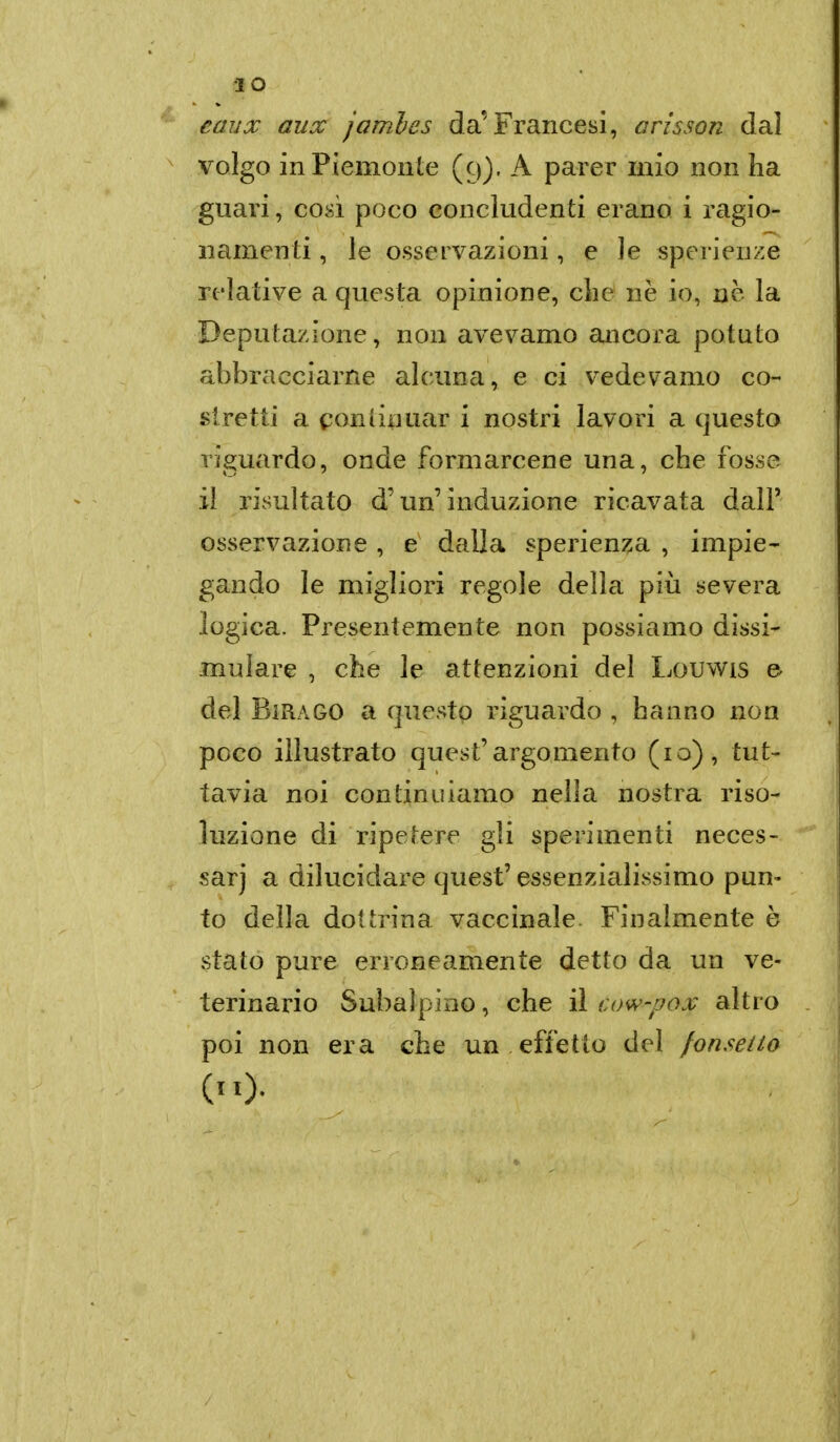•IO eaux aux jambes da'Francesi, arisson dal volgo in Piemonte (9). A parer mio non ha guari, cosi poco concludenti erano i ragio- namenti , le osservazioni, e le sperienze relative a questa opinione, clie ne io, ne la Deputazione, non avevamo ancora potuto abbracciarne alcuna, e ci vedevamo co- stretti a continuar i nostri lavori a questo ritardo, onde formarcene una, che fosse il risultato d'un induzione ricavata dall' osservazione , e dalla sperien^a , impie- gando le migliori regole della più severa logica. Presentemente non possiamo dissi- mulare , che le attenzioni del Louwis e del BiRAGO a questo riguardo , hanno non poco illustrato quest'argomento (10), tut- tavia noi continuiamo nella nostra riso- luzione di ripetere gli sperimenti neces- sari a dilucidare quest' essenzialissimo pun- to della dottrina vaccinale. Finalmente è stato pure erroneamente detto da un ve- terinario Subalpino, che il cow-pox altro poi non era che un effetto del fonseito (II).
