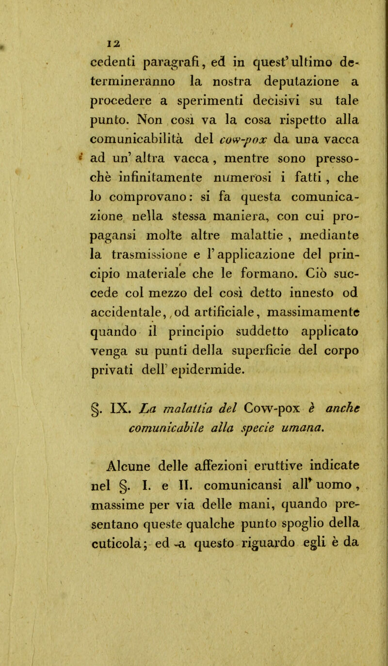 cedenti paragrafi, ed in quest'ultimo de- termineranno la nostra deputazione a procedere a sperimenti decisivi su tale punto. Non cosi va la cosa rispetto alla comunicabilità del cow-pox da una vacca e ad un' altra vacca , mentre sono presso- ché infinitamente numerosi i fatti , che lo comprovano : si fa questa comunica- zione nella stessa maniera, con cui pro- pagansi molte altre malattie , mediante la trasmissione e l'applicazione del prin- cipio materiale che le formano. Ciò suc- cede col mezzo del cosi detto innesto od accidentale, od artificiale, massimamente quando il principio suddetto applicato venga su punti della superficie del corpo privati deir epidermide. §. IX. La malattia del Cow-pox è anche comunicabile alla specie umana. Alcune delle affezioni eruttive indicate nel §. I. e II. comunicansi air uomo, massime per via delle mani, quando pre- sentano queste qualche punto spoglio della cuticola ; ed -a questo riguardo egli è da