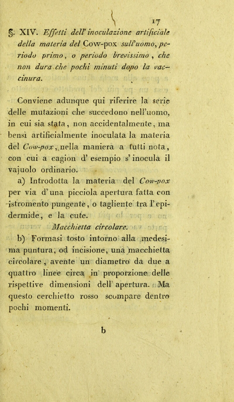 §. XIV. Effetti deir inoculazione artificiale della materia del Cow-pox sulPuomo^ pe- riodo primo, o periodo bramissimo , che non dura che pochi minuti dopo la i^ac— cinura. Conviene adunque qui riferire la serie delle mutazioni che succedono nell'uomo, in cui sia stata, non accidentalmente, ma bensì artificialmente inoculata la materia del Cow-pox^ wWr maniera a tutti nota, con cui a cagion d' esempio s'inocula il vajuolo ordinario. a) Introdotta la materia del Cow-pox per via d'una picciola apertura fatta con istromento pungente, o tagliente tra l'epi- dermide, e la cute. Macchietta circolare. b) Formasi tosto intorno alla medesi- ma puntura, od incisione, una macchietta circolare , avente un diametro da due a quattro linee circa in proporzione delle rispettive dimensioni dell apertura, r Ma questo cerchietto rosso scompare dentro pochi momenti.