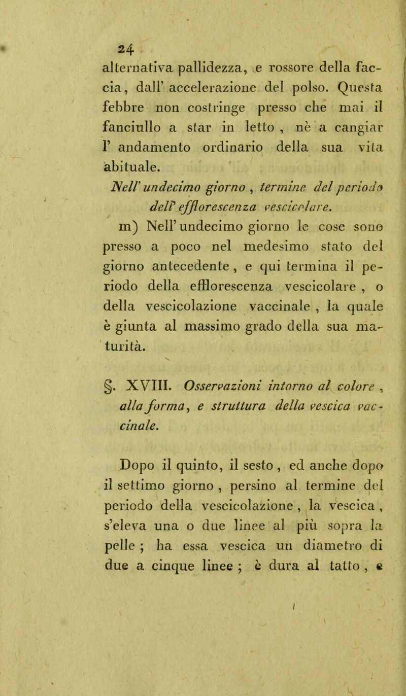 alternativa pallidezza, e rossore della fac- cia, dall' accelerazione del polso. Questa febbre non costringe presso che mai il fanciullo a star in letto , ne a cangiar r andamento ordinario della sua vita abituale. JNeir undecimo giorno , termine del period(j deir efflorescenza i-escicolare, m) Neir undecimo giorno le cose sono presso a poco nel medesimo stato del giorno antecedente , e qui termina il pe- riodo della efflorescenza vescicolare , o della vescicolazione vaccinale , la quale è giunta al massimo grado della sua ma- turità. §, XVIII. Osservazioni intorno al colore , alla forma y e struttura della vescica vac- cinale. Dopo il quinto, il sesto, ed anche dopo il settimo giorno , persino al termine del periodo della vescicolazione , la vescica , s'eleva una o due linee al più sopra la pelle ; ha essa vescica un diametro di due a cinque linee ; è dura ai tatto , %