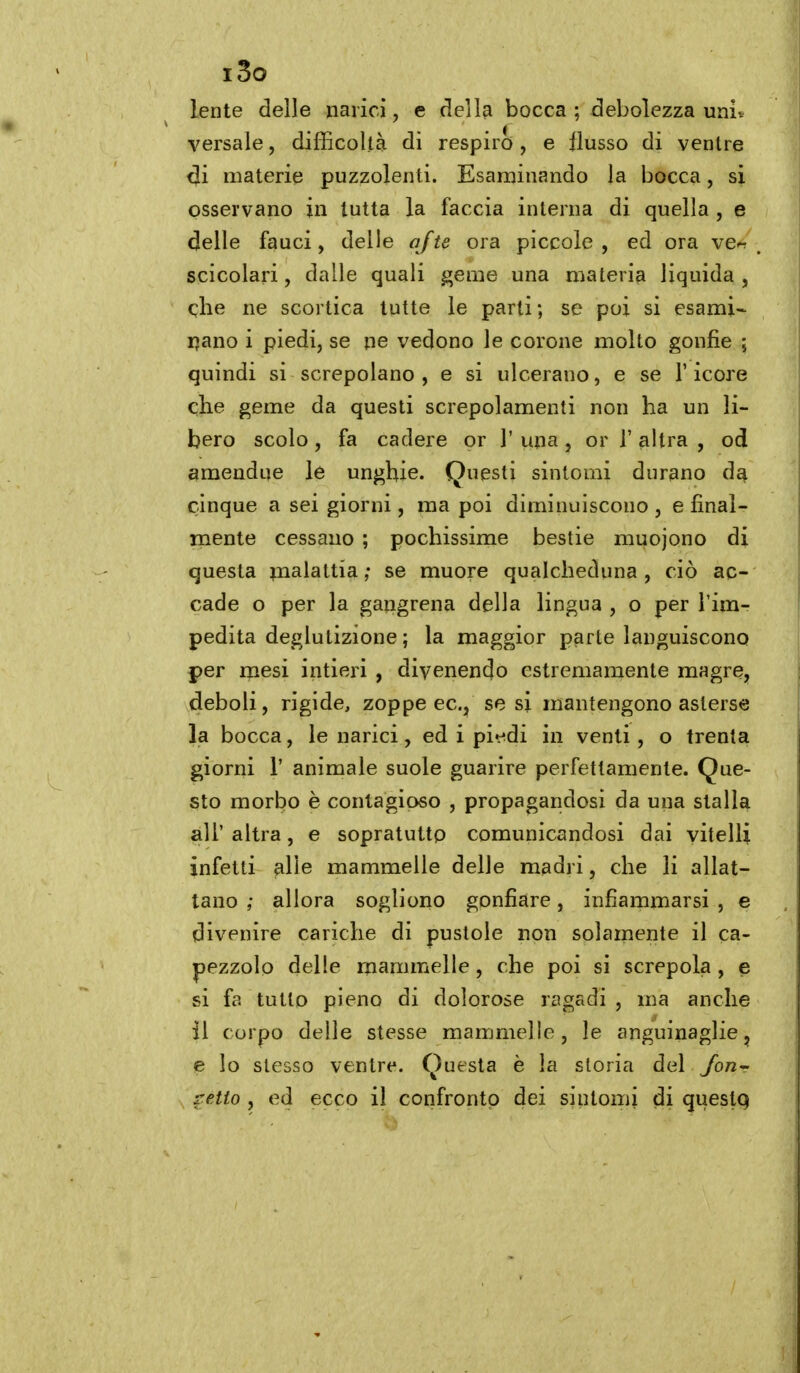 i3o lente delle narici, e dell^ bocca ; debolezza univ versale, difficoltà di respiro, e flusso di ventre di materie puzzolenti. Esaminando la bocca, si osservano in tutta la faccia interna di quella , e delle fauci, delle afte ora piccole, ed ora ve« scicolari, dalle quali geme una materia liquida, qlie ne scortica tutte le parti ; se poi si esami- ijano i piedi, se ne vedono le corone molto gonfie ; quindi si screpolano , e si ulcerano, e se l'icore elle geme da questi screpolamenti non ha un li- bero scolo , fa cadere or 1' una, or 1' altra , od 9mendue le unghie. Questi sintomi durano da cinque a sei giorni, ma poi diminuiscono, e final- mente cessano ; pochissime bestie muojono di questa malattia ; se muore qualcheduna , ciò ac- cade o per la gangrena della lingua , o per l'im- pedita deglutizione ; la maggior parte languiscono per mesi intieri , divenendo estremamente magre, deboli, rigide, zoppe ec, se si mantengono asterse la bocca, le narici, ed i pi«^di in venti , o trenta giorni r animale suole guarire perfettamente. Que- sto morbo è contagioso , propagandosi da una stalla all' altra, e sopratutto comunicandosi dai vitelli infetti alle mammelle delle madri, che li allat- tano ; allora sogliono gonfiare, infiammarsi , e divenire cariche di pustole non solarnente il ca- pezzolo delle mammelle , che poi si screpola , e si fa tutto pieno di dolorose ragadi , ma anche il corpo delle stesse mammelle, le anguinaglie, e lo slesso ventre. Questa è la storia del Jout retto , ed ecco il confronto dei sintomi di queslq