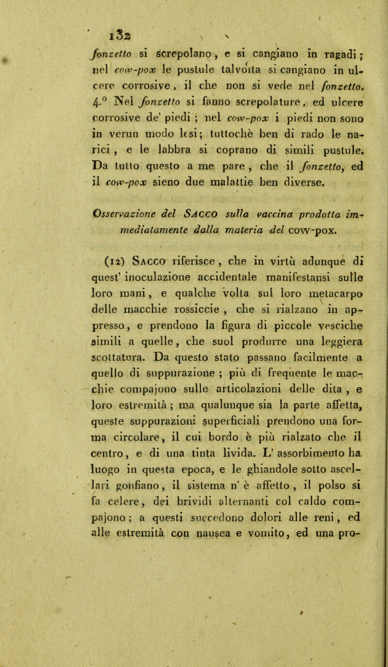 Jonzetfo si screpolano, e si cangiano in ragadi ; nel co(v-pox !e pustule talvolta si cangiano in ul- cere corrosive, il che non si vede nel fonzetto, 4.^ Nel Jonzetto si fanno screpolature, ed ulcere corrosive de' piedi ; nel cow~pox i piedi non sono in verun modo lesi; tuttoché ben di rado le na- rici , e le labbra si coprano di simili pustule. Da tulio questo a me pare , che il Jonzetto, ed il coiv-pox sieno due malattie ben diverse. Osservazione del SACCO sulla vaccina prodotta im- mediatamente dalla materia del cow-pox. (12) Sacco riferisce, che in virtù adunque di quest' inoculazione accidentale manifestansi sulle loro mani, e qualche volta sul loro metacarpo delle macchie rossiccie , che si rialzano in ap- presso, e prendono la figura di piccole vesciche simili a quelle, che suol produrre una leggiera scollatura. Da questo stato passano facilmente a quello di suppurazione ; più dì frequente le mac- chie compajono sulle articolazioni delle dita , e loro estremità ; ma qualunque sia la parte affetta, queste suppurazioni superficiali prendono una for- ma circolare, il cui bordo è più rialzato che il centro, e di una tinta livida. L' assorbimento ha luogo in questa epoca, e le ghiandole sotto ascel- lari gonfiano, il sistema n' è affetto , il polso si fa celere, dei brividi alternanti col caldo com- pajono ; a questi succedono dolori alle reni, ed alle estremità con nausea e vomito, ed una prò-