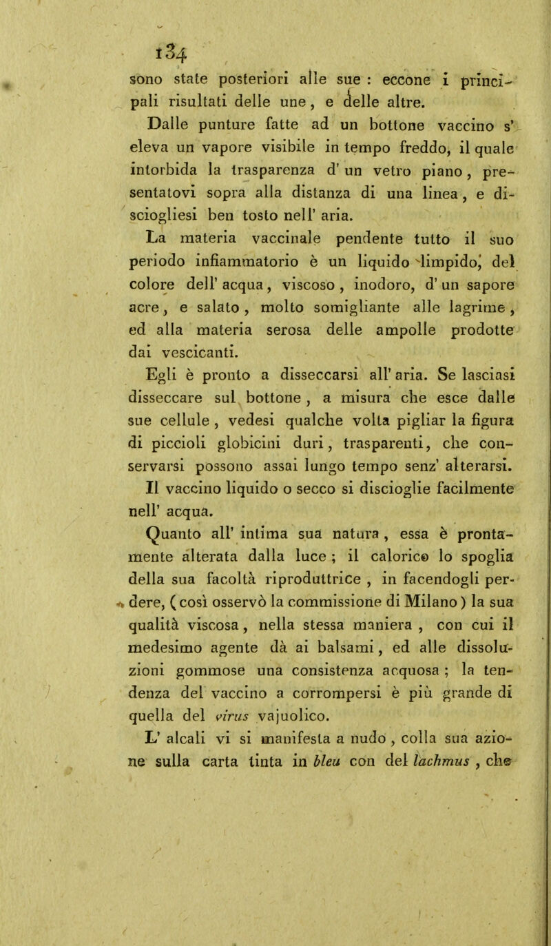 sono state posteriori alle sue : eccone i princi- pali risultati delle une , e delle altre. Dalle punture fatte ad un bottone vaccino s' eleva un vapore visibile in tempo freddo, il quale intorbida la trasparenza d' un vetro piano, pre- sentatovi sopra alla distanza di una linea, e di- sciogliesi ben tosto nell' aria. La materia vaccinale pendente tutto il suo periodo infiammatorio è un liquido limpido^ del colore dell' acqua, viscoso , inodoro, d' un sapore acre, e salato, molto somigliante alle lagrime j ed alla materia serosa delle ampolle prodotte dai vescicanti. Egli è pronto a disseccarsi all' aria. Se lasciasi disseccare sul , bottone , a misura che esce dalle sue cellule , vedesi qualche volta pigliar la figura di piccioli globicini duri, trasparenti, che con- servarsi possono assai lungo tempo senz' alterarsi. Il vaccino liquido o secco si discioglie facilmente neir acqua. Quanto all' intima sua natura , essa è pronta- mente alterata dalla luce ; il calorie© lo spoglia della sua facoltà riproduttrice , in facendogli per- dere, ( cosi osservò la commissione di Milano ) la sua qualità viscosa, nella stessa maniera , con cui il medesimo agente dà ai balsami, ed alle dissolu- zioni gommose una consistenza acquosa ; la ten- denza del vaccino a corrompersi è più grande di quella del virus vajuolico. L' alcali vi si manifesta a nudo , colla sua azio- ne sulla carta tinta in bleu con del lachmus , che