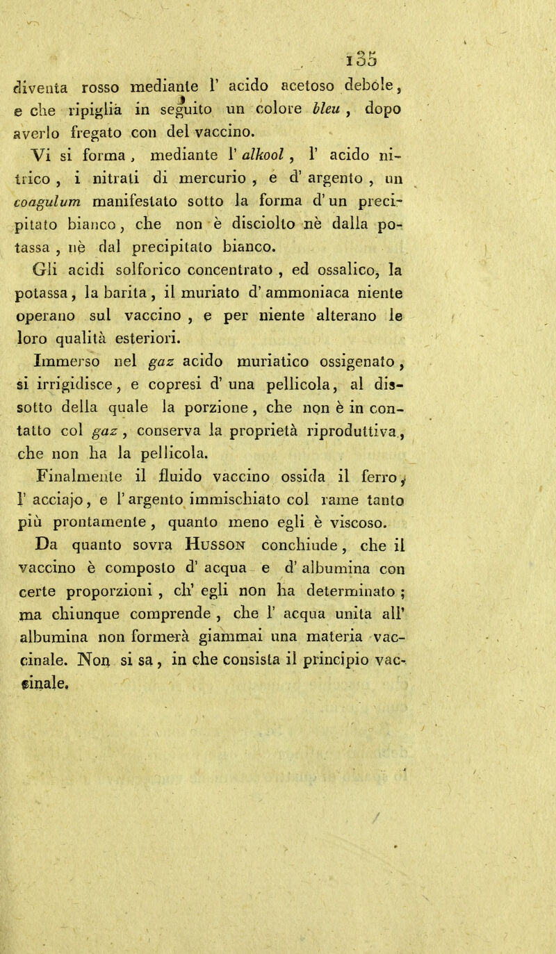 diventa rosso mediante 1' acido acetoso debole, e che ripiglia in seguito un colore bleu , dopo averlo fregato con del vaccino. Vi si forma , mediante 1' alkool , 1' acido ni- trico , i nitrati di mercurio , e d' argento , un coagulum manifestato sotto la forma d'un preci- pitato bianco, che non è disciolto nè dalia po- tassa , uè dal precipitato bianco. Gli acidi solforico concentrato , ed ossalico, la potassa, la barita , il muriate d' ammoniaca niente operano sul vaccino , e per niente alterano le loro qualità esteriori. Immerso nel gaz acido muriatico ossigenato, si irrigidisce, e copresi d' una pellicola, al dis- sotto della quale la porzione , che non è in con- tatto col gaz, conserva la proprietà riproduttiva,, che non ha la pellicola. Finalmente il fluido vaccino ossida il ferro,, r acciajo, e 1' argento immischiato col rame tanto più prontamente, quanto meno egli è viscoso. Da quanto sovra Husson conchiude, che il vaccino è composto d' acqua e d' albumina con certe proporzioni , eh' egli non ha determinato ; ma chiunque comprende , che 1' acqua unita all' albumina non formerà giammai una materia vac- cinale. Noiì si s£i, in che consista il principio vac- finale.