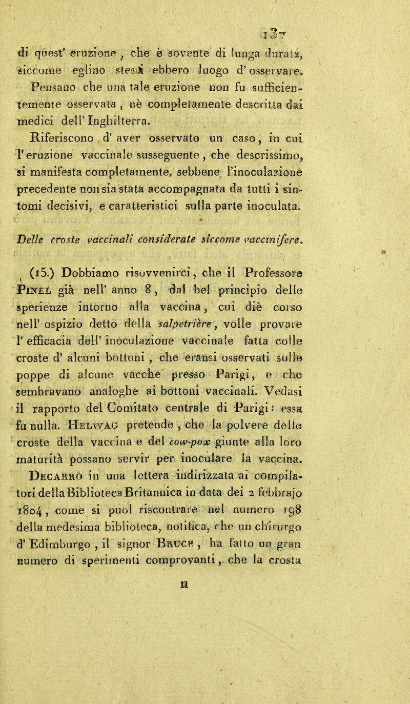 dì qoest' eruzione ^ che è sovente di lunga durala, sicd'onie eglino stesi ebbero luogo d'osservare. Pensano che una tale eruzione non fu sufficien- temente osservata , nè completamente descritta dai medici dell'Inghilterra. Riferiscono d' aver osservato un caso, in cui l'eruzione vaccinale susseguente , che descrissimo, si manifesta completamente, sebbene l'inoculazione precedente non sia stata accompagnata da tutti i sin- tomi decisivi, e caratteristici sulla parte inoculata. Delle croste vaccinali considerate siccome ^'accinifere. (i5.) Dobbiamo risovvenirci , che il Professore PiNEL già neir anno 8, dal bel principio delle sperienze intorno alla vaccina, cui diè corso neir ospizio detto della salpetrière, volle provare r efficacia dell' inoculazione vaccinale fatta colle croste d' alcuni bottoni , che eransi osservati sulle poppe di alcune vacche presso Parigi, e che sembravano analoghe ai bottoni vaccinali. Vedasi il rapporto del Comitato centrale di Parigi : essa fu nulla. Helwag pretende , che la polvere delle croste della vaccina e del eow-pox giunte alla loro maturità possano servir per inoculare la vaccina. Decarro in una lettera indirizzata ai compila- tori della Biblioteca Britannica in data dei 2 febbrajo 1804, come si puoi riscontrare nel numero 398 della medesima biblioteca, notifica, che un chirurgo d' Edimburgo , il signor Bruc?! , ha fatto un gran Humero di sperimenti comprovanti, che la crosta