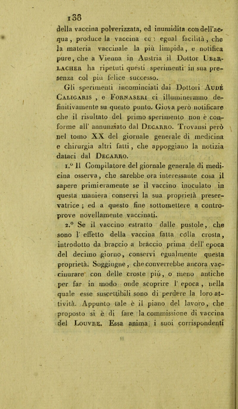 ^ella vaccina polverizzata, ed inumidita con dell'ac*- qua , produce la vaccina co ì egual facilità , che la materia vaccinale la più limpida, e notifica pure, che a Vienna in Austria il Dottor UbììII- LACHER ha ripetuti questi sperimenti in sua prcr- senza col più felice successo. Gli spermienli incominciali dai Dottori AudÉ Caligaris , e FoRNASERl ci illumineranno de- finitivamente su questo punto. Giova però notificare che il risultato del primo sperimento non è con- forme all' annunziato dal Deoarro. Trovansi però nel tomo XX del giornale generale di medicina e chirurgia altri fatti, che appoggiano la notizia dataci dal Decarro, i.^ Il Compilatore del giornale generale di medi- cina osserva, che sarebbe ora interessante cosa il sapere primieramente se il vaccino inoculato in questa maniera conservi la sua proprietà preser- vatrice ; ed a questo fine sottomettere a contro- prove novellameiite vaccinati. z,^ Se il vaccino estratto dalle pustole, che sono l effetto della vaccina fatta còlla crosta, introdotto da braccio a bràccio prima delf epoca del decimo giorno, conservi egualmente questa proprietà. Soggiugue , che converrebbe ancora vac- cinurare con delle croste più, o meno antiche per far in modo onde scoprire 1' epoca , nella quale esse suscettibili sono di perdere la loro at- tività. Appunto tale è il piano del lavqro, che proposto si è di fare la commissione di vaccina del Louvre. Essa anima i suoi corrispondenti