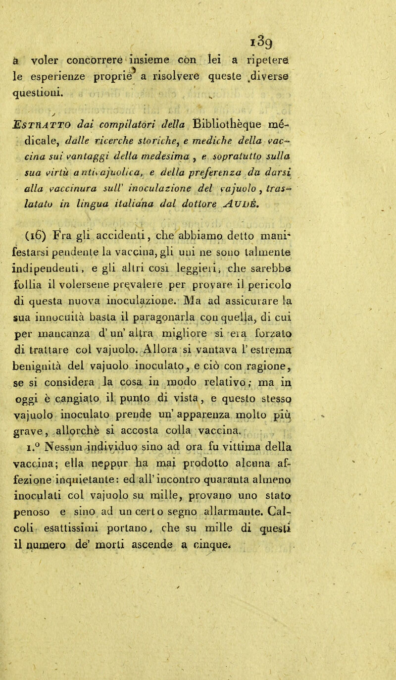 à voler concorrere insieme con lei a ripeterà le esperienze proprie^ a risolvere queste ^diverse questioni. EsTTtATTO dai compilatori della Bibliotlièque mé- dicale, dalle ricerche storiche, e mediche della vac-- dna sui vantaggi della medesima , e sopraiutio sulla sua virtù a ntii ajuolica, e della preferenza da darsi alla vaccinura suli inoculazione del vajuolo, tras-- latato in lingua italiana dal dottore AUDÉ, (i6) Fra gli accidenti, che abbiamo detto mani- festarsi peodente la vaccina, gli uni ne sono talmente indipendeuti, egli altri cosi leggieri, che sarebbe follia il volersene pr(^valere per provare il pericolo di questa nuova inoculazione. Ma ad assicurare la sua innocuità basta il paragonarla con quella, di cui per mancanza d'un'altra migliore si era forzato di trattare col vajuolo. Allora si vantava l'estrema benignità del vajuolo inoculato, e ciò con ragione, se si considera Ja cosa in modo relativo; ma in oggi è cangiato il pvnto di vista, e questo stesso vajuolo inoculato prende un' apparenza molto più grave, allorché si accosta colla vaccina. 1**^ Nessun irjdividuo sino ad ora fu vittima della vaccina; ella neppur ha mai prodotto alcuna af- fezione inquietante: ed all'incontro quaranta almeno inoculati col vajuolo su mille, provano uno stato- penoso e sino ad un certo segno allarmante. Cal- coli esattissimi portano, che su mille di questi il numero de' morti ascende a cinque*