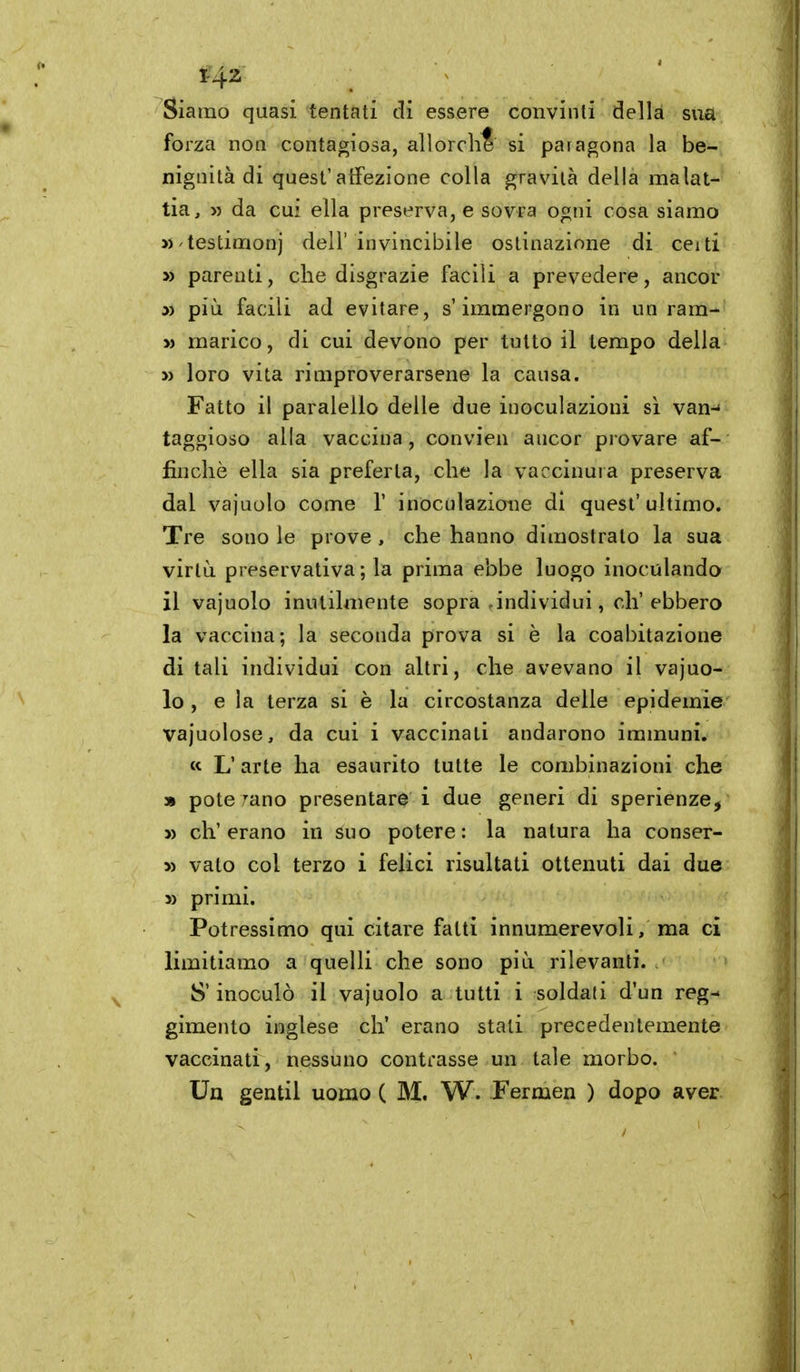 Siamo quasi tentati di essere convinti della sua forza non contagiosa, allorché si paragona la be- nignità di quest'alFezione colla gravila della malat- tia, » da cui ella preserva, e sovra ogni cosa siamo « testimoni dell' invincibile ostinazione di ceiti » parenti, che disgrazie facili a prevedere, ancor » più facili ad evitare, s'immergono in un ram- » marico, di cui devono per tutto il tempo della » loro vita rimproverarsene la causa. Fatto il paralello delle due inoculazioni sì van- taggioso alla vaccina, convien ancor provare af- finchè ella sia preferta, che la vaccinura preserva dal vajuolo come V inoculazione di quest'ultimo. Tre sono le prove , che hanno dimostrato la sua virtù preservativa ; la prima ebbe luogo inoculando il vajuolo inutilmente sopra-individui, eh'ebbero la vaccina; la seconda prova si è la coabitazione ditali individui con altri, che avevano il vajuo- lo, e la terza si è la circostanza delle epidemie vajuolose, da cui i vaccinati andarono immuni. « L'arte ha esaurito tutte le combinazioni che » potè rano presentare i due generi di sperienze, » ch'erano in suo potere: la natura ha conser- » vato col terzo i felici risultati ottenuti dai due » primi. Potressimo qui citare fatti innumerevoli, ma ci limitiamo a quelli che sono più rilevanti. S'inoculò il vajuolo a tutti i soldati d'un reg- gimento inglese eh' erano stali precedentemente vaccinati, nessuno contrasse un tale morbo. Un gentil uomo ( M. W. Fermen ) dopo aver