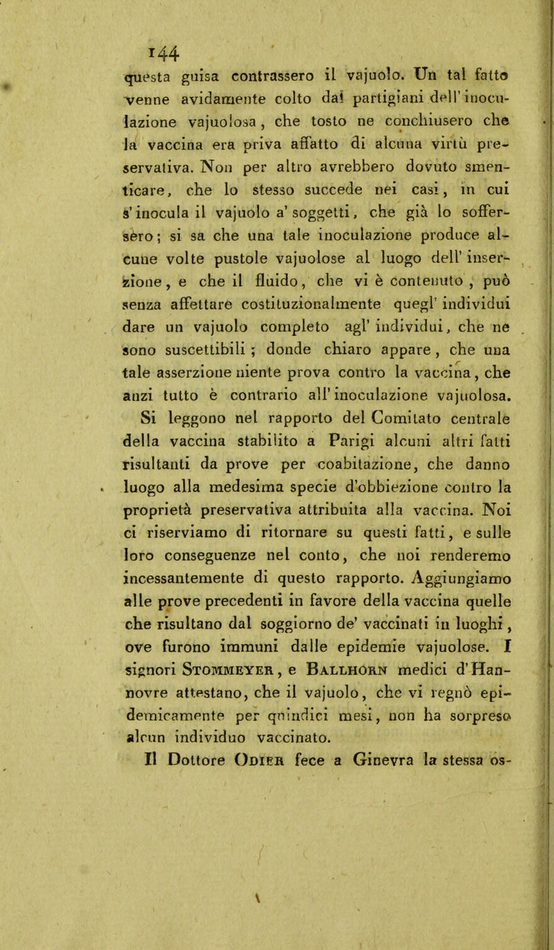 questa guisa contrassero il vajuolo. Un tal fatto Arenne avidamente colto dai partigiani dell'inocu- lazione vajuolosa, che tosto ne conchiusero che la vaccina era priva affatto di alcuna virtù pre- servativa. Non per altro avrebbero dovuto smen- ticare, che lo stesso succede nei casi, in cui s'inocula il vajuolo a'soggetti, che già lo soffer- sero; si sa che una tale inoculazione produce al- cune volte pustole vajuolose al luogo dell' inser- zione, e che il fluido, clie vi è contenuto , può senza affettare costituzionalmente quegl' individui dare un vajuolo completo agi' individui, che ne sono suscettibili ; donde chiaro appare , che una tale asserzione niente prova contro la vaccina, che anzi tutto è contrario all'inoculazione vajuolosa. Si leggono nel rapporto del Comitato centrale della vaccina stabilito a Parigi alcuni altri fatti risultanti da prove per coabitazione, che danno luogo alla medesima specie d'obbiezione contro la proprietà preservativa attribuita alla vaccina. Noi ci riserviamo di ritornare su questi fatti, e sulle loro conseguenze nel conto, che noi renderemo incessantemente di questo rapporto. Aggiungiamo alle prove precedenti in favore della vaccina quelle che risultano dal soggiorno de' vaccinati in luoghi, ove furono immuni dalle epidemie vajuolose. I signori Stommeyer , e Ballhorn medici d'Han- novre attestano, che il vajuolo, che vi regnò epi- demicamente per qnindici mesi, non ha sorpreso alcun individuo vaccinato. Il Dottore Odieu fece a Ginevra la stessa os- \