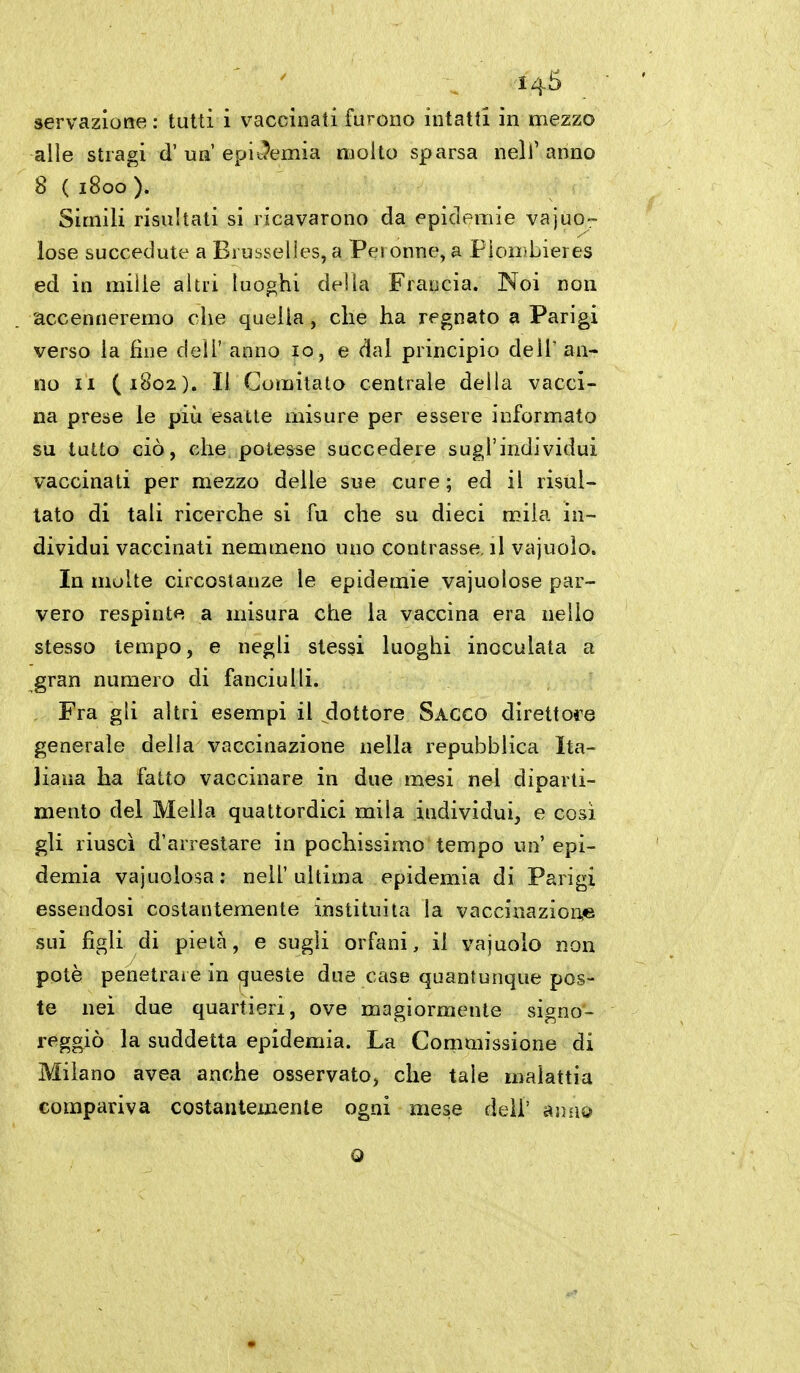 I4Ì3 servazione : tutti i vacciiiati furono intatti in mezzo alle stragi d'un epic?emia molto sparsa nell'anno 8 ( 1800). Simili risultati si ricavarono da epidemie vajuo- lose succedute a Brusselles, a Perenne, a Pìombieres ed in mille altri luoghi della Francia. Noi non accenneremo che quella, che ha regnato a Parigi verso la fine dell' anno 10, e dal principio delT an- no II (1802). Il Comitato centrale della vacci- na prese le più esatte misure per essere informato su tutto ciò, che potesse succedere sugl'individui vaccinati per mezzo delle sue cure ; ed il risul- tato di tali ricerche si fu che su dieci mila in- dividui vaccinati nemmeno uno contrasse, il vajuolo. In molte circostanze le epidemie vajuolose par- vero respinte a misura che la vaccina era nello stesso tempo, e negli stessi luoghi inoculala a gran numero di fanciulli. Fra gli altri esempi il dottore Sacco direttore generale delia vaccinazione nella repubblica Ita- liana ha fatto vaccinare in due mesi nel diparti- mento del Mella quattordici mila iudividui, e cosi gli riuscì d'arrestare in pochissimo tempo un' epi- demia vajuolosa: nell'ultima epidemia di Parigi essendosi costantemente instituila la vaccinazione sui figli di pietà, e sugli orfani, il vajuolo non potè penetrare in queste due case quantunque pos- te nei due quartieri, ove magiormente signo- reggiò la suddetta epidemia. La Commissione di Milano avea anche osservato, che tale malattia compariva costantemente ogni mese deli' anno Q