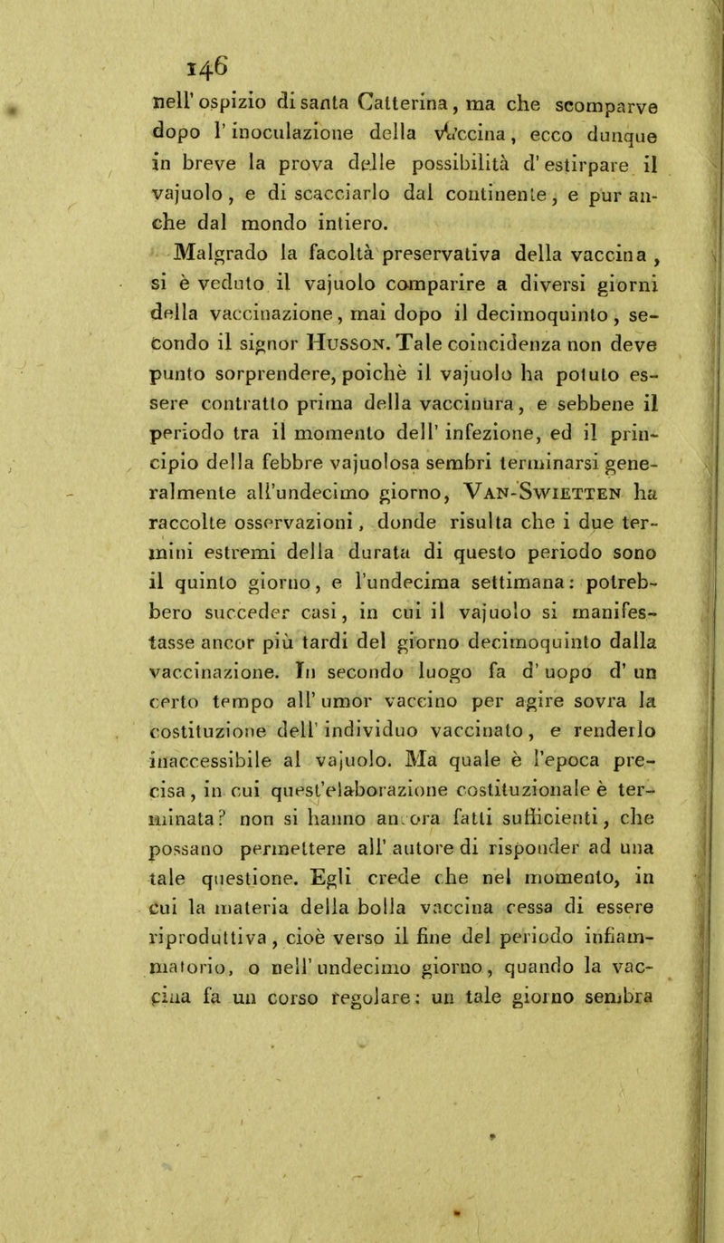 neir ospizio di santa Catterina, ma che scomparve dopo r inoculazione della v^«'ccina, ecco dunque in breve la prova delle possibilità d'estirpare il vajuolo , e discacciarlo dal continente, e pur an- che dal mondo intiero. Malgrado la facoltà preservativa della vaccina , si è veduto il vajuolo comparire a diversi giorni della vaccinazione, mai dopo il decimoquinto, se- condo il signor HussoN. Tale coincidenza non deve punto sorprendere, poiché il vajuolo ha potuto es- sere contratto prima della vacciuura, e sebbene il periodo tra il momento dell' infezione, ed il prin- cipio della febbre vajuolosa sembri teriiùnarsi gene- ralmente ali'undecimo giorno, Van-Swietten ha raccolte osservazioni, donde risulta che i due ter- mini estremi della durata di questo periodo sono il quinto giorno, e l'undecima settimana: potreb- bero succeder casi, in cui il vajuolo si manifes- tasse ancor più tardi del giorno decimoquìnto dalla vaccinazione. In secondo luogo fa d'uopo d' un certo tempo all' umor vaccino per agire sovra la costituzione dell' individuo vaccinato, e renderlo inaccessibile al vajuolo. Ma quale è l'epoca pre- cisa , in cui quest'elaborazione costituzionale è ter- minata? non si haimo ancora fatti sutiicienti, che possano permettere all' autore di risponder ad una tale questione. Egli crede che nel momento, in cui la materia delia bolla vaccina cessa di essere riproduttiva , cioè verso il fine del periodo infiam- matorio, o nell'undecimo giorno, quando la vac- piaa fa un corso regolare; un tale giorno sembra