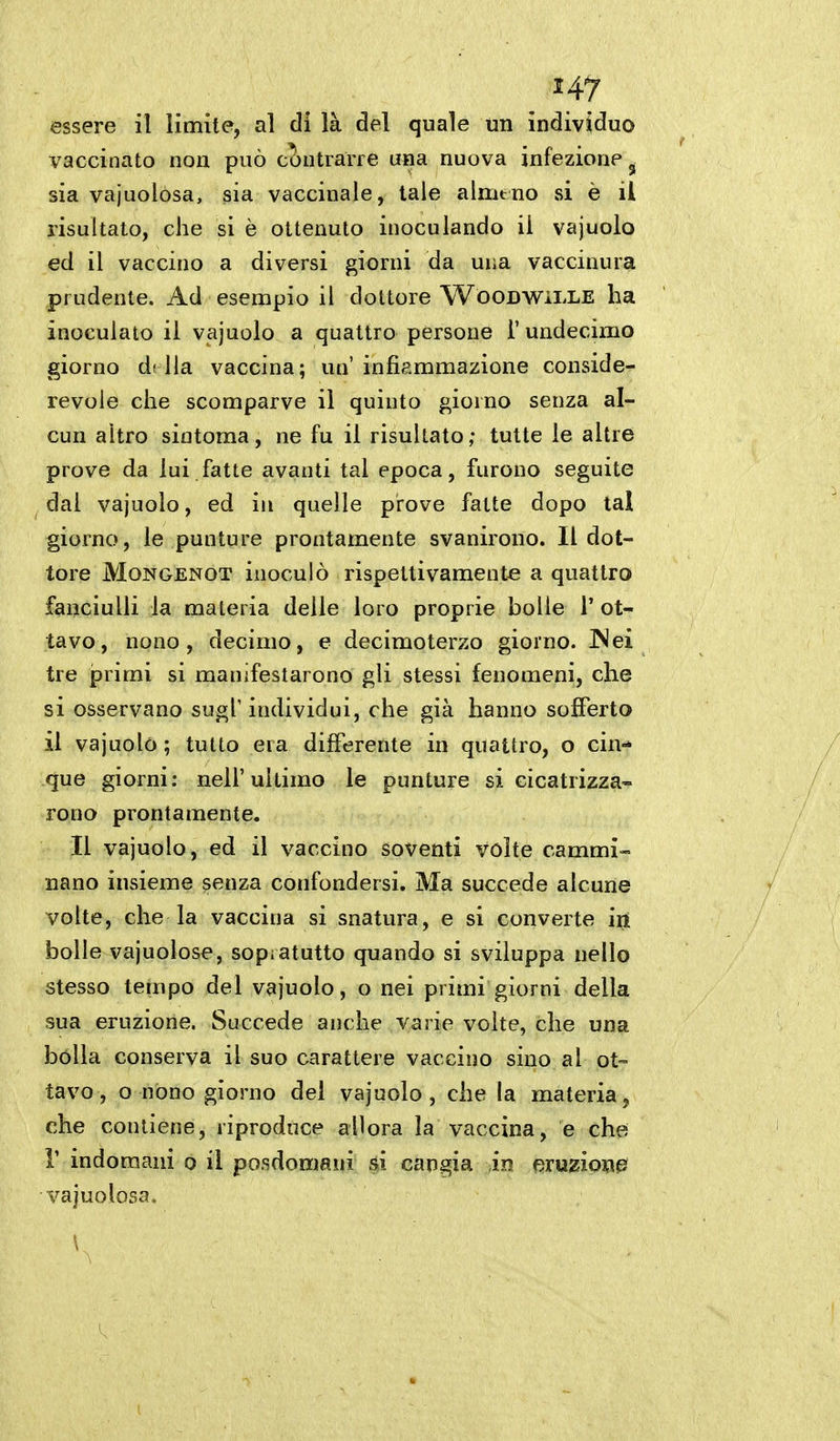 essere il limite, al di là del quale un individuo vaccinato non può cJ)ntraiTe una nuova infezione ^ sia vajuolòsa, sia vaccinale, tale alnitno si è il risultato, che si è ottenuto inoculando il vajuolo ed il vaccino a diversi giorni da una vaccinura prudente. Ad esempio il dottore Woodvì^ìlle ha inoculato il vajuolo a quattro persone 1' undecime giorno df Ha vaccina; un' infiammazione conside- revole che scomparve il quinto giorno senza al- cun altro siotoma, ne fu il risultato; tutte le altre prove da lui fatte avanti tal epoca, furono seguite dal vajuolo, ed in quelle prove fatte dopo tal giorno, le punture prontamente svanirono. Il dot- tore MoNGENOT inoculò rispeltivamentó a quattro fanciulli la materia delle loro proprie bolle V ot- tavo, nono, decimo, e decimoterzo giorno. INei tre primi si manifestarono gli stessi fenomeni, che si osservano sugl'individui, che già hanno sofferto il vajuolo ; tutto eia differente in quattro, o cin-» que giorni: nell'ultimo le punture si cicatrizza- rono prontamente. Il vajuolo, ed il vaccino soventi volte cammi» nano insieme senza confondersi. Ma succede alcune volte, che la vaccina si snatura, e si converte iit bolle vajuolose, sopi atutto quando si sviluppa nello stesso tempo del vajuolo, o nei primi giorni della sua eruzione. Succede anche varie volte, che una bólla conserva il suo carattere vaccino sino al ot-- lavo, o nono giorno del vajuolo, che la materia, che contiene, riproduce allora la vaccina, e che r indomani o il posdomani si cangia iu fìTuziom ^^ajuolosa.