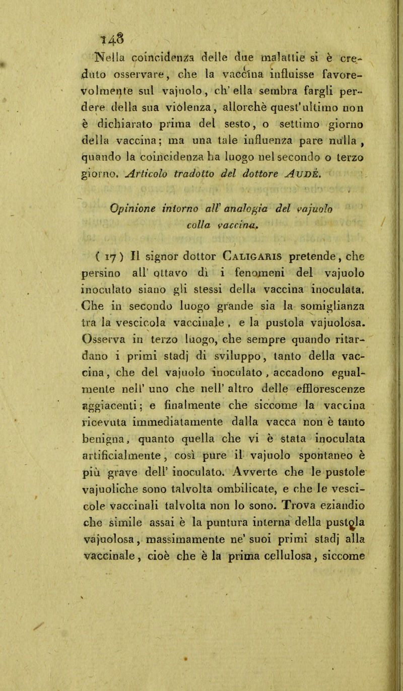 Nella coincidenza delie due malaltie si è ere- .dato osservare, che la vaccina influisse favore- Volraer)te sul vajuolo, ch'ella sembra fargli per- dere della sua viólenza, allorché quest'ultimo non è dichiarato prima del sesto, o settimo giorno della vaccina; ma una tale influenza pare nulla, quando la coincidenza ha luogo nel secondo o terzo giorno. Articolo tradotto del dottore AUDÉ, Opinione intorno aìV analof^ìa del vajurAo colla vaccina^, ( 17 ) Il signor dottor Caltgaris pretende, che persino all' ottavo di i fenomeni del vajuolo inoculato siano gli stessi della vaccina inoculata. Che in secondo luogo grande sia la somiglianza tra la vescicola vaccinale , e la pustola vajuolosa. Osserva in terzo luogo, che sempre quando ritar- dano i primi stadj di sviluppo, tanto della vac- cina, che del vajuolo inoculato , accadono egual- mente neir uno che nell' altro delle efflorescenze aggiacenti; e finalmente che siccome la vaccina ricevuta immediatamente dalla vacca non è tanto benigna, quanto quella che vi è stata inoculata artificialmente, cosi pure il vajuolo spontaneo è più grave dell' inoculato. Avverte che le pustole vajuoliche sono talvolta ombilicate, e che le vesci- cole vaccinali talvolta non lo sono. Trova eziandio che simile assai è la puntura interna della pustola vajuolosa, massimamente ne'suoi primi stadj alla vaccinale, cioè che è la prima cellulosa, siccome