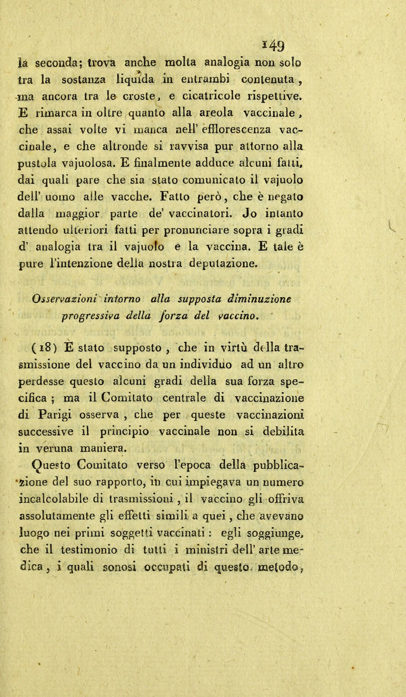 H9 la. seconda; trova anche molta analogia non solo tra la sostanza liquida in entrambi contenuta, ma ancora tra le croste, e cicatricole rispettive. E rimarca in oltre quanto alla areola vaccinale, che assai volte vi manca neU' efflorescenza vac- cinale, e che altronde si ravvisa pur attorno alla^ pustola vajuolosa. E finalmente adduce alcuni fatti, dai quali pare che sia stato comunicato il vajuolo dell' uomo alle vacche. Fatto però, che è negalo dalla maggior parte de' vaccinatori. Jo intanto attendo ulteriori fatti per pronunciare sopra i gradi d' analogia tra il vajuolo e la vaccina. E tale è pure l'intenzione delia nostra deputazione. Osservazioni inforno alla supposta diminuzione progressiva della forza del vaccino. (i8) E stato supposto , che in virtù della tra- smissione del vaccino da un individuo ad un altro perdesse questo alcuni gradi della sua forza spe- cifica ; ma il Comitato centrale di vaccinazione di Parigi osserva , che per queste vaccinazioni successive il principio vaccinale non si debilita in veruna maniera. Que?to Comitato verso l'epoca della pubblica- •zione del suo rapporto, in cui impiegava un numero incalcolabile di trasmissioni, il vaccino gli offriva assolutamente gli effetti simili a quei, che avevano luogo nei primi soggetti vaccinati : egli soggiunge, che il testimonio di tutti i ministri dell' arte me- dica, i quali soaosi occupati di questo, metodoy
