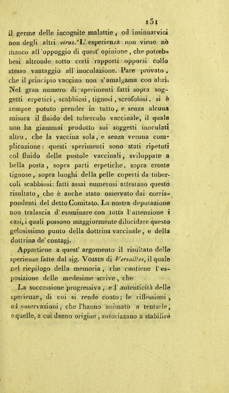 il germe delle incognite malattie , od insinuarvici non degli altri v/rw^.'L' esperienza non viene nò manco ail'oppoggio di guest' opinione , che potreb-» besi altronde sotto certi rapporti opporsi collo stesso vantaggio all' inoculazione. Pare provato , che il principio vaccino non s'amalgama con ahri* Nel gran numero di sperimenti fatti sopra sog- getti erpetici, scabbiosi, tignosi, scrofolosi, si è sempre potuto prender in tutto, e senza alcuna misura il fluido del tuberculo vaccinale, il quale non ha giammai prodotto sui soggetti inoculati altro , che la vaccina sola, e senza veruna com- plicazione : questi sperimenti sono stati ripetuti col fluido delle pustole vaccinali, sviluppate a bella posta, sopra parti erpetiche, sopra croste tignose, sopra luoghi della pelle coperti da tuber- coli scabbiosi: fatti assai numerosi attestano questo risultato, che è anche stato osservato dai corris- pondenti del detto Comitato. La nostra deputazione non tralascia d'esaminare con tutta l'attenzione i casi, i quali possono maggiormente dilucidare questo gelosissimo punto della dottrina vaccinale, e della dottrina de'contagi. Appartiene a quest' argomento il risultato delle sperienze fatte dal sig. VoisiN di Versailìes, il quale nel riepilogo della memoria, che contiene l'es- posizione delle medesime scrive , che La successione progressiva , e ì autenticità delle sperienze, di cui si rende conto; le riflessioni , ed «osservazioni, che l'hanno animato a tentarle, e quelle, a cui danno origine , autorizzano a stabilirò