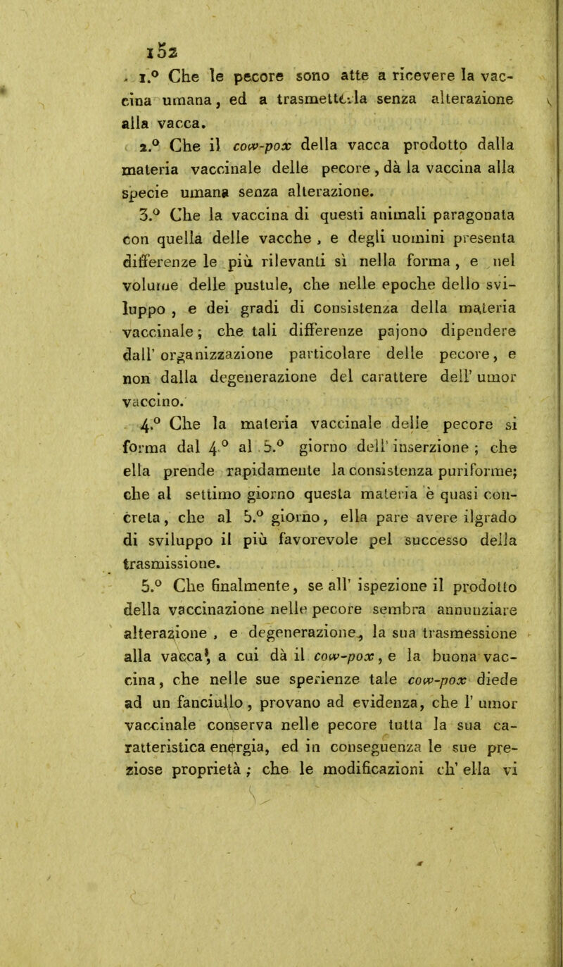 ^ i.^ Che le pecore sono atte a ricevere la vac- cina umana, ed a trasnaetttila senza alterazione alla vacca. Che il coiv-pox della vacca prodotto dalla materia vaccinale delle pecore , dà la vaccina alla specie umana senza alterazione. 3. ^ Che la vaccina di questi animali paragonata con quella delle vacche , e degli uomini presenta differenze le più rilevanti sì nella forma, e nel volurue delle pustule, che nelle epoche dello svi- luppo , e dei gradi di consistenza della materia vaccinale ; che tali differenze pajono dipendere dall'organizzazione particolare delle pecore, e non dalla degenerazione del carattere dell* umor vaccino. 4. ^ Che la materia vaccinale delie pecore si forma dal 4 *^ al 5.^ giorno dell'inserzione ; che ella prende rapidamente la consistenza puriforme; che al settimo giorno questa materia è quasi con- creta, che al b.^ giorno, ella pare avere ilgrado di sviluppo il più favorevole pel successo della trasmissione. 5. ^ Che finalmente, se all'ispezione il prodotto della vaccinazione nelle pecore sembra annunziare alterazione , e degenerazione^ la sua trasmessione alla vacca*, a cui dà il cow'pox, e la buona vac- cina, che nelle sue sperienze tale cow-pox diede ad un fanciuUo, provano ad evidenza, che 1' umor vaccinale conserva nelle pecore tutta la sua ca- ratteristica energia, ed in conseguenza le sue pre- ziose proprietà ; che le modificazioni eh' ella vi