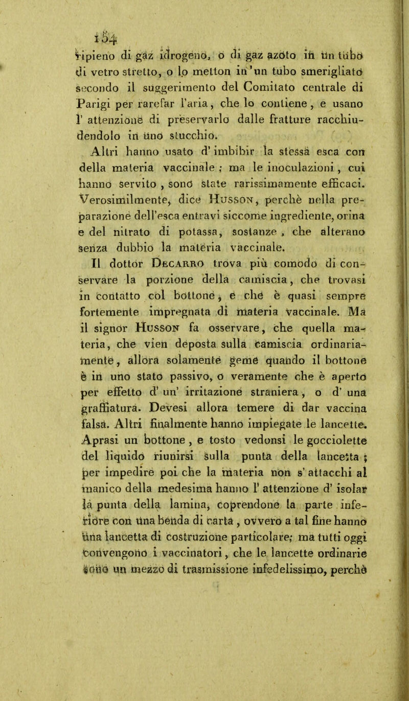 'ripieno dì gaz ictrogénOj Ò di gaz azòto ili iln tube* dì vetro stretto, o lo metton in'un tubo smerigliata secondo il suggerimento del Comitato centrale di Parigi per rarefar l'aria, che lo contiene , e usano i' attenzione di preservarlo dalle fratture racchiu- dendolo in mio stucchio. Altri hanno usato d'imbibir la stèssa esca con della materia vaccinale ma le inoculazioni, cui hanno servito , sonò state rarissimamente efficaci. Verosimilmente) dice Husson, perchè nella pre- jparazione dell'esca entravi siccome ingrediente, orina e del nitrato di potassa, sostanze , che alterano àeiiza dubbio la materia vaccinale. Il dottor Decarro trova più comodo di con- servare la porzione della camiscia, che trovasi in contatto col bottone, e che è quasi sempre fortemente impregnata di materia vaccinale. Ma il signor Husson fa osservare, che quella ma- teria, che vien deposta sulla fcamiscia ordinaria- mente, àllorà solamente geme quando il bottone è in uno stato passivo, O veramente che è aperto per effetto d' un' irritazione straniera , o d' una grafììaturà. Devesi allora temere di dar vaccina falsà. Altri finalmente hanno impiegate le lancette. Aprasi un bottone , e tosto vedonsi le gocciolette del liquido riunirsi Sulla punta della lancetta ; jper impedire poi che la materia non s' attacchi al inanico della medesima hanno 1' attenzione d' isolar là punta della lamina, coprendone la parte infe- riore con Una béiida di cartà , ovvero a tal fine hanno una lancetta di costruzione particolare; ma tutti oggi convengono i vaccinatori, che le lancette ordinarie iùxìQ un mezzo di trasmissione infedelissimo, perchè