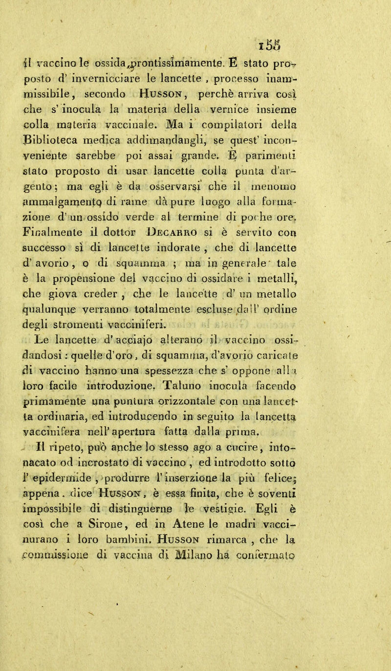 il vaccino le ossida^^rontissimamente. E stato pro-^ posto d' inverniccìare le lancette , processo inam- missibile , secondo Husson , perchè arriva cosi che s' inocula la materia della vernice insieme colla materia vaccinale. Ma i compilatori della IBiblioteca medica addiniandangli, se quest' incon- veniente sarebbe poi assai grande, E parimenti stato proposto di usar lancette colla punta d'ar- gento ; ma egli è da osservarsi che il menomo iimmalgan^entQ di rame dà pure luogo alla forma- zione d' un ossido verde al termine di poc he ore. Finalmente il dottor Decarro si è servito cor^ successo sì di lancette indorate , che di lancette d'avorio, o di squamma ; ma ingenerale' tale è la propensione del vaccino di ossidare i metalli, che giova creder, che le lancette d'un metallo qualunque verranno totalmente escluse dall' ordine degli stromenti vacciniferi. Le lancette d'acpiajo alterano il vaccino ossi- dandosi : quelle d'oro, di squamma, d'avorio caricate /di vaccino hanno una spessezza che s oppone ali i loro facile introduzione, Taluno inocula facendo primamente qna puntura orizzontale con una lancet- ta ordinaria, ed introducendo in seguito la lancettgi vaccinifera nell'apertura fatta dalla prima. . Il ripeto, può anche lo stesso ago a cucire, into- nacato od incrostato di vaccino , ed introdotto sotto i' epidermide , produrre l'inserzione la più felice; appena. dice Husson , è essa finita, che è soventi impossibile di distinguerne le vesligie. Egli è così che a Sirene, ed in Atene le madri vacci- nurano i loro bambini. Husson rimarca , che la f omnussione di vaccina di Milano ha confermalo