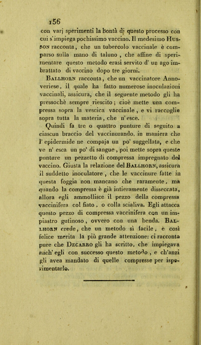 con varj sperimenti la bontà dì questo processo con cui s'impiega pochissimo vaccino. Il medesimo Mus- son racconta, che un tubercolo vaccinale è com- parso sulla mano di taluno , che affine di speri- mentare questo metodo erasi servito d' un ago im- brattato di vaccino dopo tre giorni. Ballhorn racconta, che un vaccinatore Anno- veriese, il quale ha fatto numerose inoculazioni vaccinali, assicura, che il seguente metodo gli ha pressoché sempre riescito ; cioè mette una com- pressa sopra la vescica vaccinale , e vi raccoglie sopra tutta la materia , che n' esce. Quindi fa tre o quattro punture di seguito a ciascun braccio del vaccinurando, in maniera che r epidermide ne compaja un po' suggellata, e che ve n' esca un po' di sangue, poi mette sopra queste puntare un pezzetto di compressa impregnato del vaccino. Giusta la relazione del Ballhorn, assicura il suddetto inoculatore , che le vaccinure fatte in questa foggia non mancano che raramente, ma quando la compressa è già intieramente disseccata, allora egli ammollisce il pezzo della compressa vaccinifera col fiato , o colla scialiva. Egli attacca questo pezzo di compressa vaccinifera con un im- piastro gutìnoso, ovvero con una benda. Bal- lhorn crede, che un metodo sì facile, e così felice merita la più grande attenzione: ci racconta pure che Decarro gli ha scritto, che impiegava anch' egli con successo questo metodo , e ch'anzi gli avea mandato di quelle compresse per ispe- liraentarlo.
