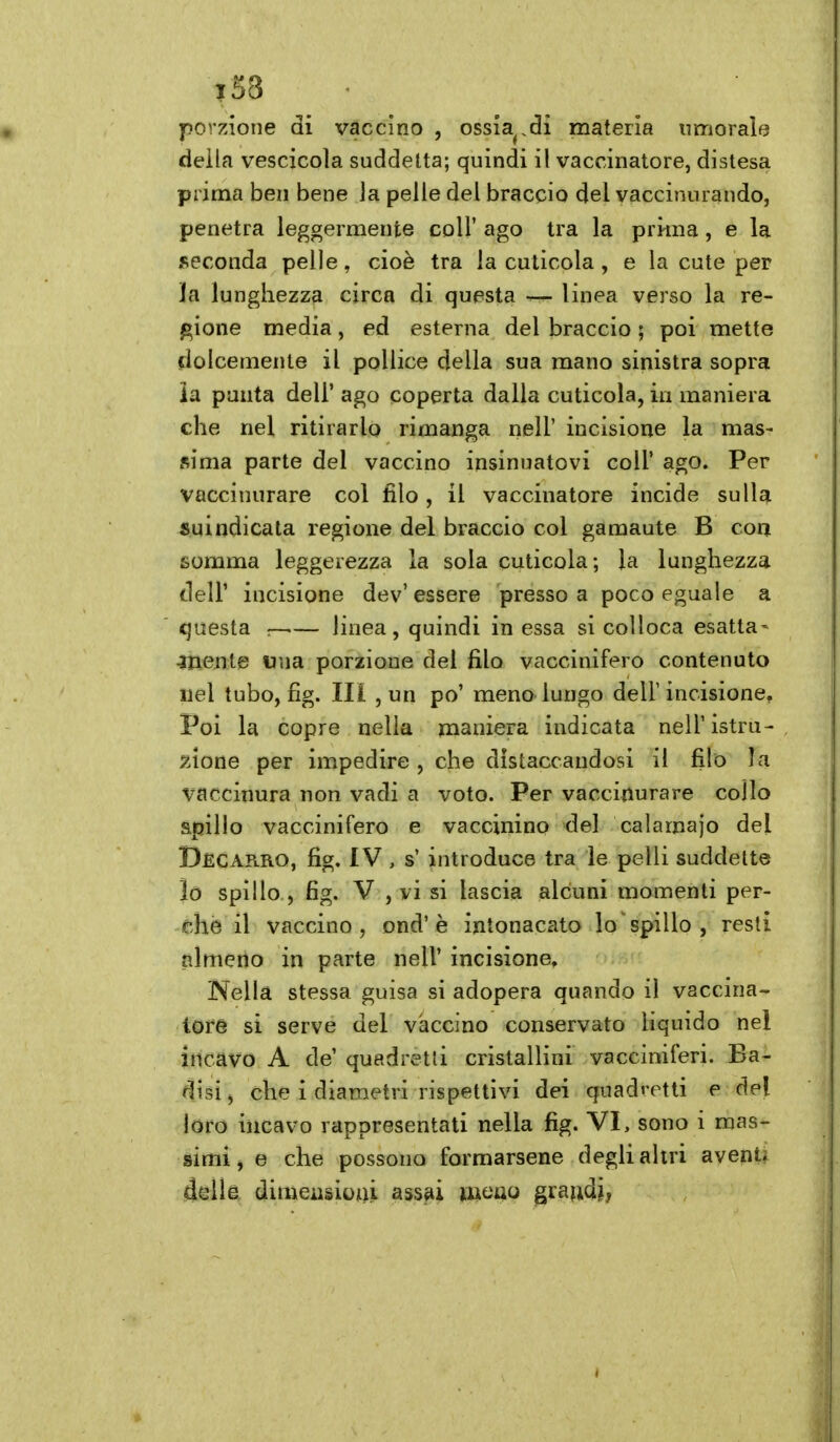 ì58 porzione di vaccino , ossia^.di materia umorale della vescicola suddetta; quindi il vaccinatore, distesa prima ben bene la pelle del braccio del vaccinurando, penetra leggermente coli' ago tra la prima, e la seconda pelle, cioè tra la cuticola, e la cute per la lunghezza circa di questa linea verso la re- gione media, ed esterna del braccio ; poi mette dolcemente il pollice della sua mano sinistra sopra ia punta dell' ago coperta dalla cuticola, in maniera che nel ritirarlo rimanga nell' incisione la mas- sima parte del vaccino insinuatovi coli' ago. Per vaccinurare col filo , il vaccinatore incide sulla suindicata regione del braccio col gamaute B eoa somma leggerezza la sola cuticola; la lunghezza deir incisione dev' essere presso a poco eguale a questa — linea, quindi in essa si colloca esatta- aliente «na porzione del filo vaccinifero contenuto nel tubo, fig. Ili , un po' meno lungo dell'incisione. Poi la copre nella maniera indicata nell' istru- j^ìone per impedire , che distaccandosi il filo la vaccinura non vadi a voto. Per vacciilurare collo apillo vaccinifero e vaccinino del calamajo del Decarro, fig, IV, s' introduce tra le pelli suddette lo spillo , fig. V , vi si lascia alcuni momenti per- che il vaccino, ond'è intonacato lo ' spillo , resti almeno in parte nell' incisione. Nella stessa guisa si adopera quando il vaccina- tore si serve del vaccino conservato liquido nei incavo A de' quadretti cristallini vacciniferi. Ba- disi j che i diametri rispettivi dei quadretti e del loro incavo rappresentati nella fig. VI, sono i mas- simi , e che possono formarsene degli altri aventi della dimeasioiiii ass^i imno grandi,