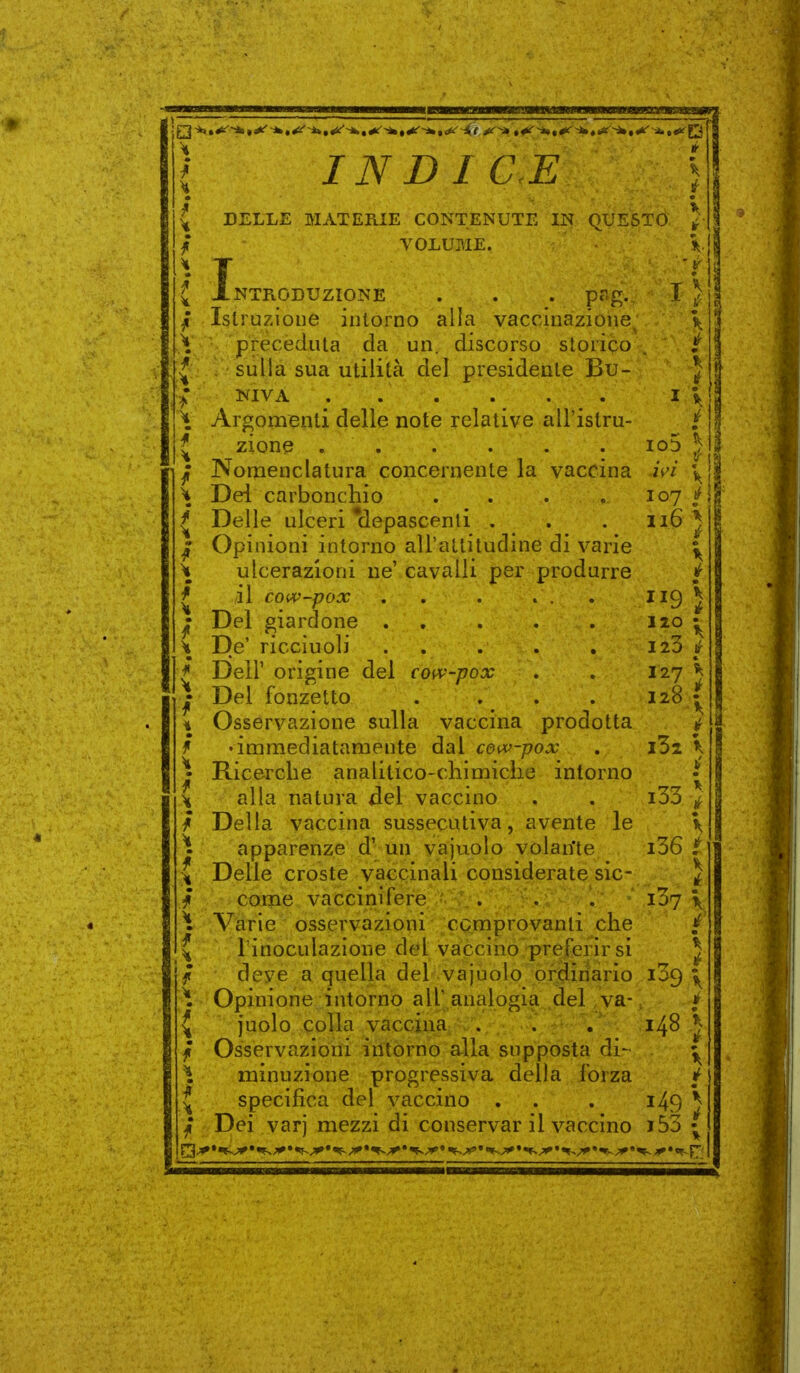 INDICE DELLE MATERIE CONTENUTE IN QUESTO VOLUME. I NTRODUZIONE . . . pflg. Istruzione intorno alla vaccinazione preceduta da un. discorso storico , sulla sua utilità del presidente Bu- NIVA . . . Argomenti delle note relative all'istru- zione Nomenclatura concernente la vaccina Del carbonchio .... Delle ulceri *depascenti . Opinioni intorno all'attitudine di varie ulcerazioni ne' cavalli per produrre il cou^'-pox Del giardone . De' riccìuoli Deir origine del coi\-'~pox Del fonzetto Osservazione sulla vaccina prodotta • immediatamente dal coiv-pox Ricerche analitico-chimiche intorno alla natura del vaccino Della vaccina sussecutiva, avente le apparenze d' un vajuolo volan'te Delle croste vaccinali considerate sic- come vaccini fere . . . Varie osservazioni comprovanti che l'inoculazione del vaccino preferirsi deve a quella del vajuolo ordinario Opinione intorno all' analogia del va- juolo colla vaccina Osservazioni intorno alla supposta di- minuzione progressiva della forza specifica del vaccino . Dei varj mezzi di conservar il vaccino i53 { wi 107 116 9 120 123 127 128 i33 i36 i37 109 148
