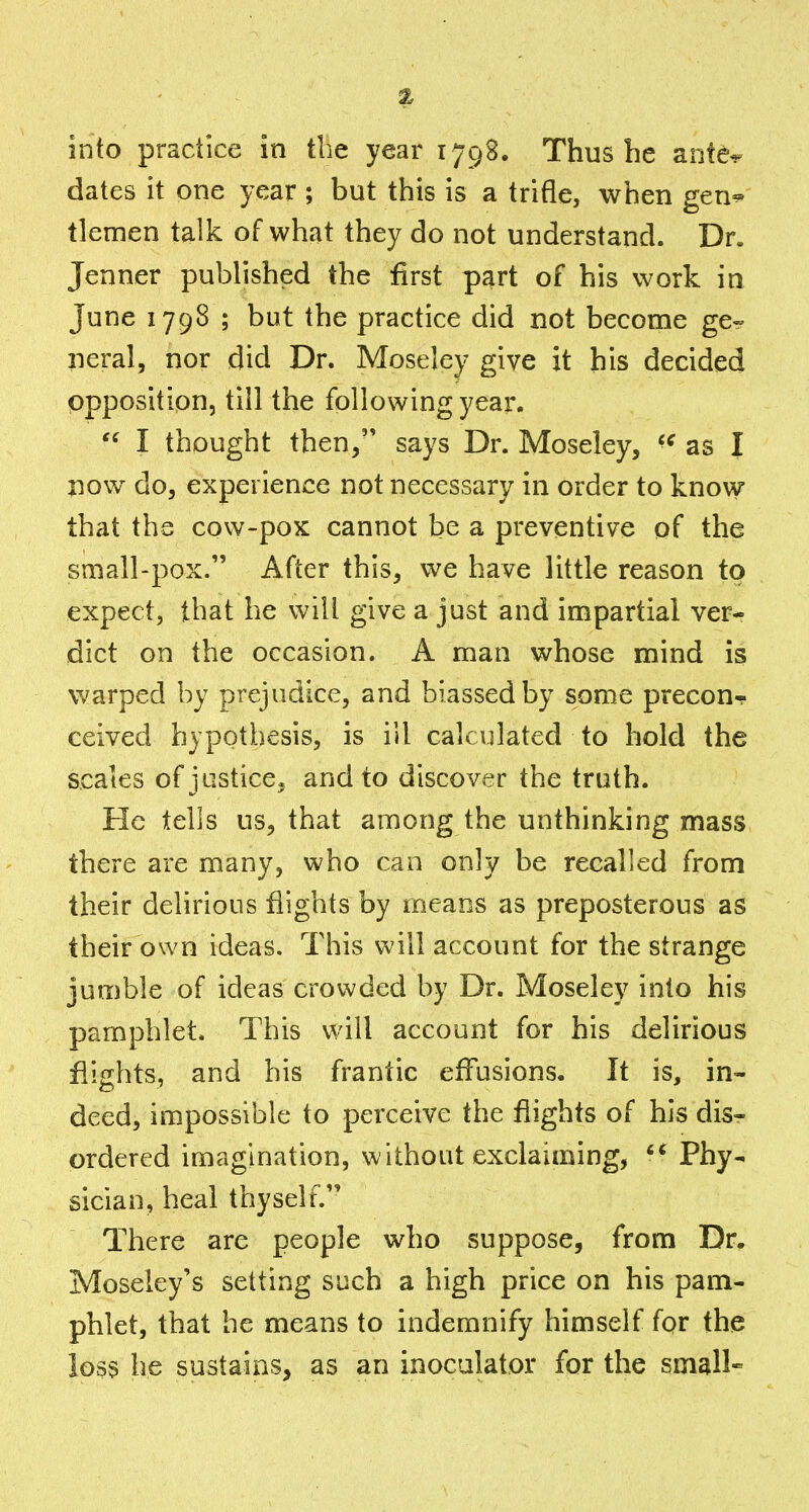 3t into practice in the year 1798. Thus he ante^ dates it one year ; but this is a trifle, when gen^ tlemen talk of what they do not understand. Dr. Jenner published the first part of his work in June 1798 ; but the practice did not become ge* neral, nor did Dr. Moseley give it his decided opposition, till the following year.  I thought then/' says Dr. Moseley, as I now do, experience not necessary in order to know that the cow-pox cannot be a preventive of the small-pox. After this, we have little reason to expect, that he will give a just and impartial ver- dict on the occasion. A man whose mind is warped by prejudice, and biassed by some precour ceived hypothesis, is ill calculated to hold the scales of justice, and to discover the truth. He tells us, that among the unthinking mass there are many, who can only be recalled from their delirious flights by means as preposterous as their own ideas. This will account for the strange jumble of ideas crowded by Dr. Moseley into his pamphlet. This will account for his delirious flights, and his frantic effusions. It is, in- deed, impossible to perceive the flights of his disr ordered imagination, without exclaiming, Phy- sician, heal thyself. There are people who suppose, from Dr. Moseley's setting such a high price on his pam- phlet, that he means to indemnify himself for the loss he sustains, as an inoculator for the small-