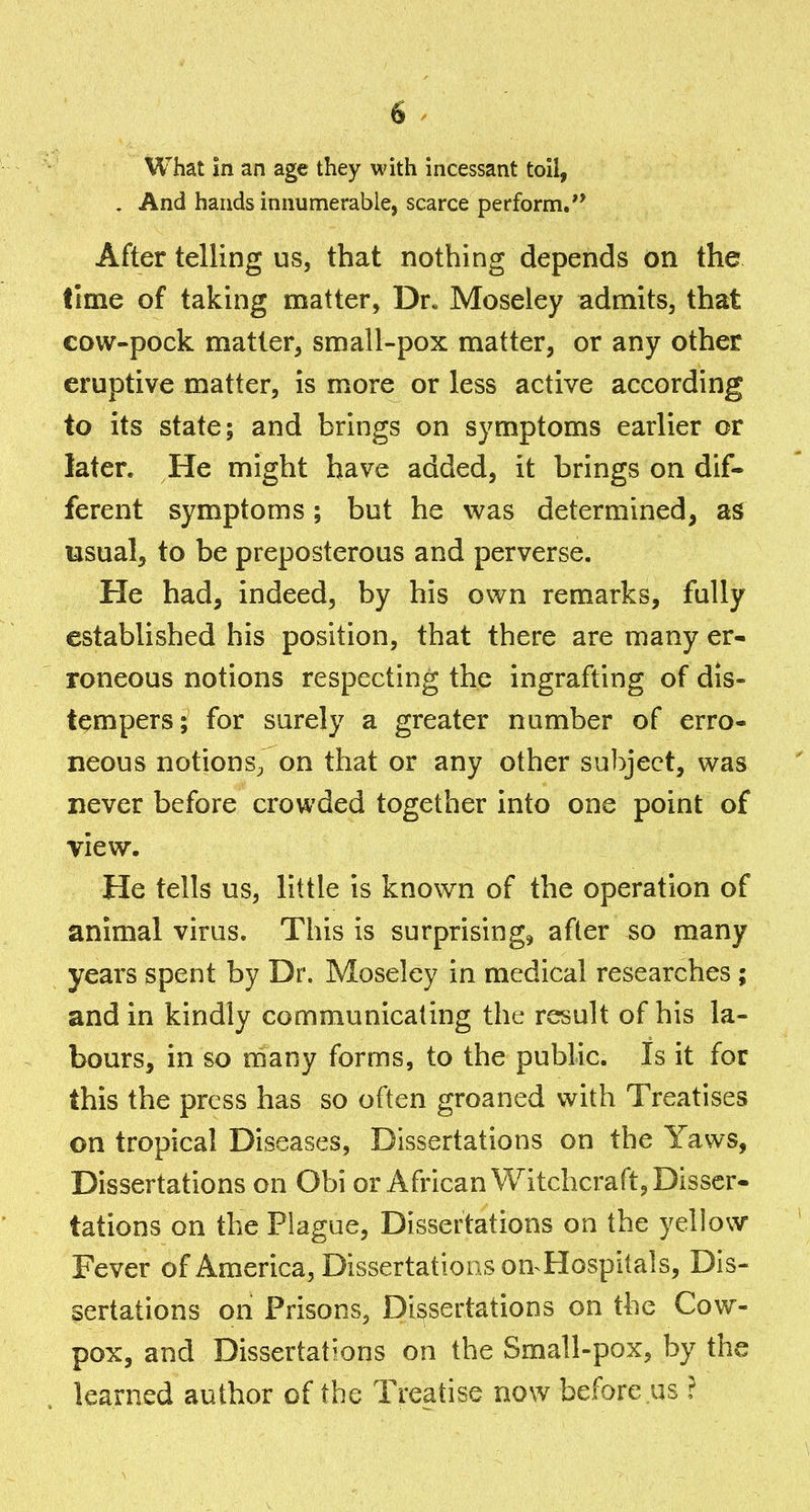 What in an age they with incessant toil, . And hands innumerable, scarce perform,** After telling us, that nothing depends on the time of taking matter, Dr. Moseley admits, that cow-pock matter, small-pox matter, or any other eruptive matter, is more or less active according to its state; and brings on symptoms earlier or later. He might have added, it brings on dif- ferent symptoms; but he was determined, as usual, to be preposterous and perverse. He had, indeed, by his own remarks, fully established his position, that there are many er- roneous notions respecting the ingrafting of dis- tempers; for surely a greater number of erro- neous notions^ on that or any other subject, was never before crowded together into one point of view. He tells us, little is known of the operation of animal virus. This is surprising^ after so many years spent by Dr. Moseley in medical researches; and in kindly communicating the result of his la- bours, in so naany forms, to the public. Is it for this the press has so often groaned with Treatises on tropical Diseases, Dissertations on the Yaws, Dissertations on Obi or African Witchcraft, Disser- tations on the Plague, Dissertations on the yellow Fever of America, Dissertations on^Hospitals, Dis- sertations on Prisons, Dissertations on the Cow- pox, and Dissertations on the Small-pox, by the learned author of the Treatise now before us ?