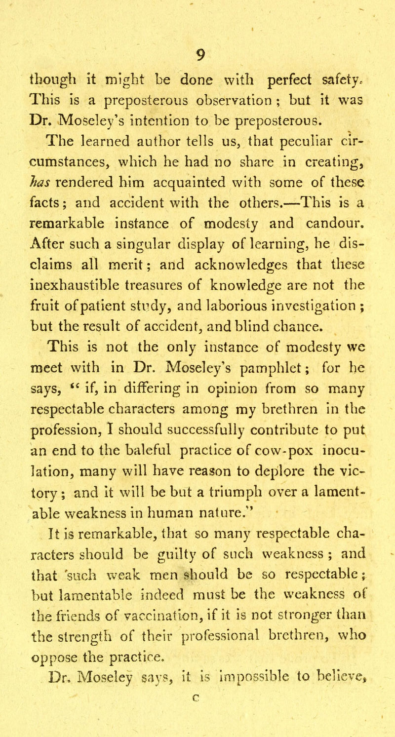 though it might be done with perfect safety. This is a preposterous observation ; but it was Dr. Moseley's intention to be preposterous. The learned author tells us, that peculiar cir- cumstances, which he had no share in creating, has rendered him acquainted with some of these facts; and accident with the others.—This is a remarkable instance of modesty and candour. After such a singular display of learning, he dis- claims all merit; and acknowledges that these inexhaustible treasures of knowledge are not the fruit of patient study, and laborious investigation ; but the result of accident, and blind chance. This is not the only instance of modesty we meet with in Dr. Moseley's pamphlet; for he says, if, in differing in opinion from so many respectable characters among my brethren in the profession, 1 should successfully contribute to put an end to the baleful practice of cow-pox inocu- lation, many will have reason to deplore the vic- tory ; and it will be but a triumph over a lament- able weakness in human nature/' It is remarkable, that so many respectable cha- racters should be guilty of such weakness ; and that such weak men should be so respectable; but lamentable indeed must be the weakness of the friends of vaccination, if it is not stronger than the strength of their professional brethren, who oppose the practice. Dr. Moseley says, it is Impossible to believe,