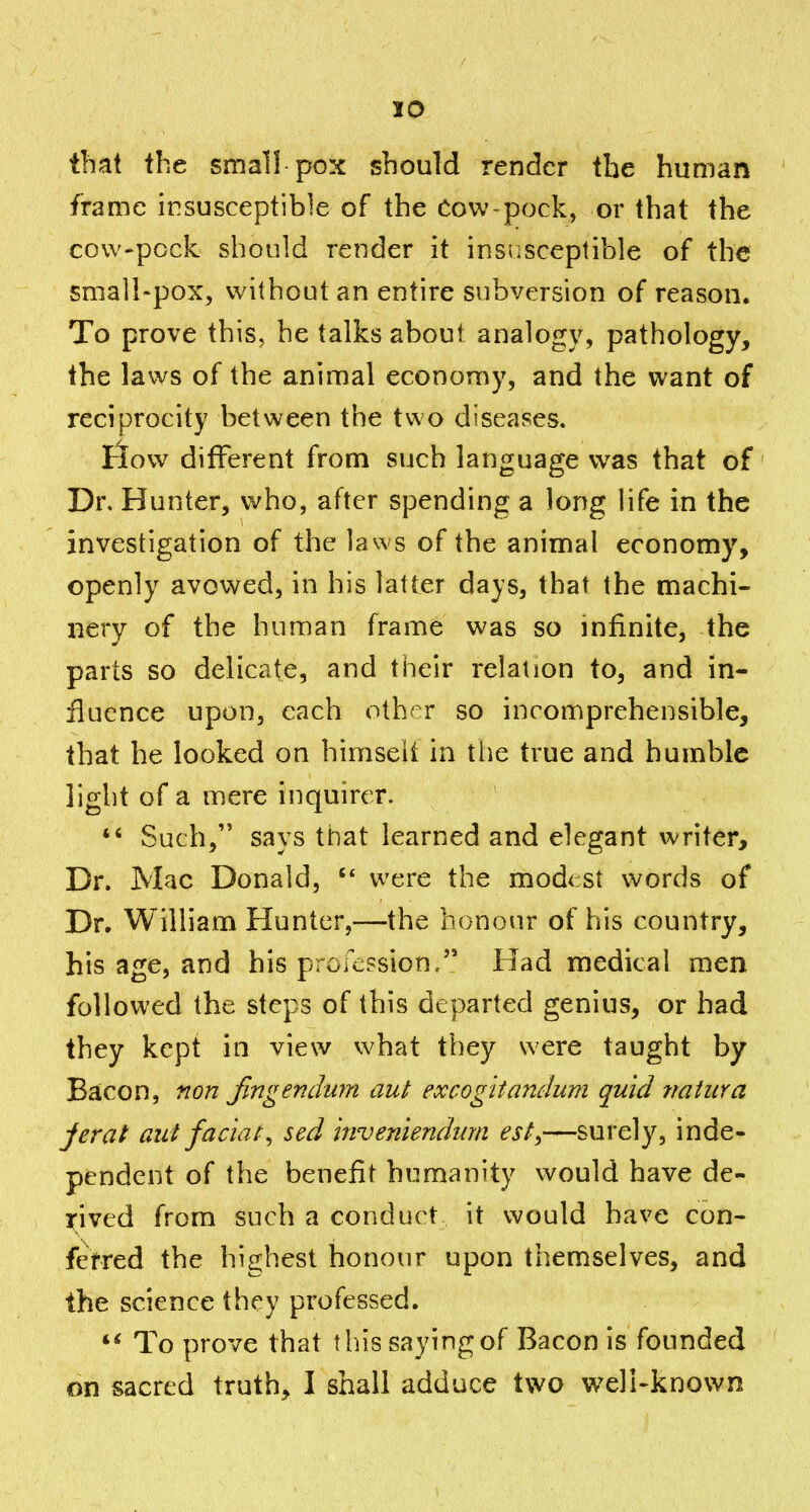 that the small pox should render the human frame insusceptible of the Cow-pock, or that the cow-pock should render it insusceptible of the small-pox, without an entire subversion of reason. To prove this, he talks about analogy, pathology, the laws of the animal economy, and the want of reciprocity between the two diseases. tlow different from such language was that of' Dr. Hunter, who, after spending a long life in the investigation of the laws of the animal economy, openly avovi^ed, in his latter days, that the machi- nery of the human frame was so infinite, the parts so delicate, and their relation to, and in- ilucnce upon, each other so incomprehensible, that he looked on himseit in the true and bumble light of a mere inquirer.  Such, says that learned and elegant writer. Dr. Mac Donald, were the mod<:st vc^ords of Dr. William Hunter,—the honour of his country, his age, and his profcFsion/' Had medical men followed the steps of this departed genius, or had they kept in view what they were taught by Bacon, non Jingendum aut excogitmiclum quid tmtura jerat aut facial^ sed inveniendum est^—surely, inde- pendent of the benefit humanity would have de- x;ived from such a conduct it would have con- ferred the highest honour upon themselves, and the science they professed. To prove that this saying of Bacon is founded on sacred truth, I shall adduce two weli-known