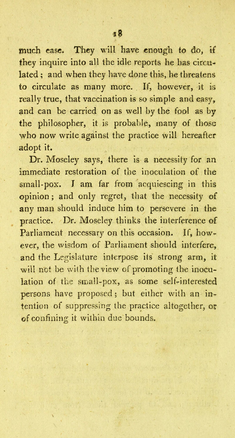 s8 much case. They will have enough to do, if they inquire into all the idle reports he has circu- lated ; and when they have done this, he threatens to circulate as many more. If, however, it is really true, that vaccination is so simple and easy, and can be carried on as well by the fool as by the philosopher, it is probable, many of those who now write against the practice will hereafter adopt it. Dr. Moseley says, there is a necessity for an immediate restoration of the inoculation of the small-pox. 1 am far from acquiescing in this opinion; and only regret, that the necessity of any man should induce him to persevere in the practice. Dr. Moseley thinks the interference of Parliament necessary on this occasion. If, how- ever, the wisdom of Parliament should interfere, and the Legislature interpose its strong arm, it will not be with the view of promoting the inocu- lation of the small-pox, as some self-rinterested persons have proposed ; but either with an in- tention of suppressing the practice altogether, ox of confining it within due bounds.