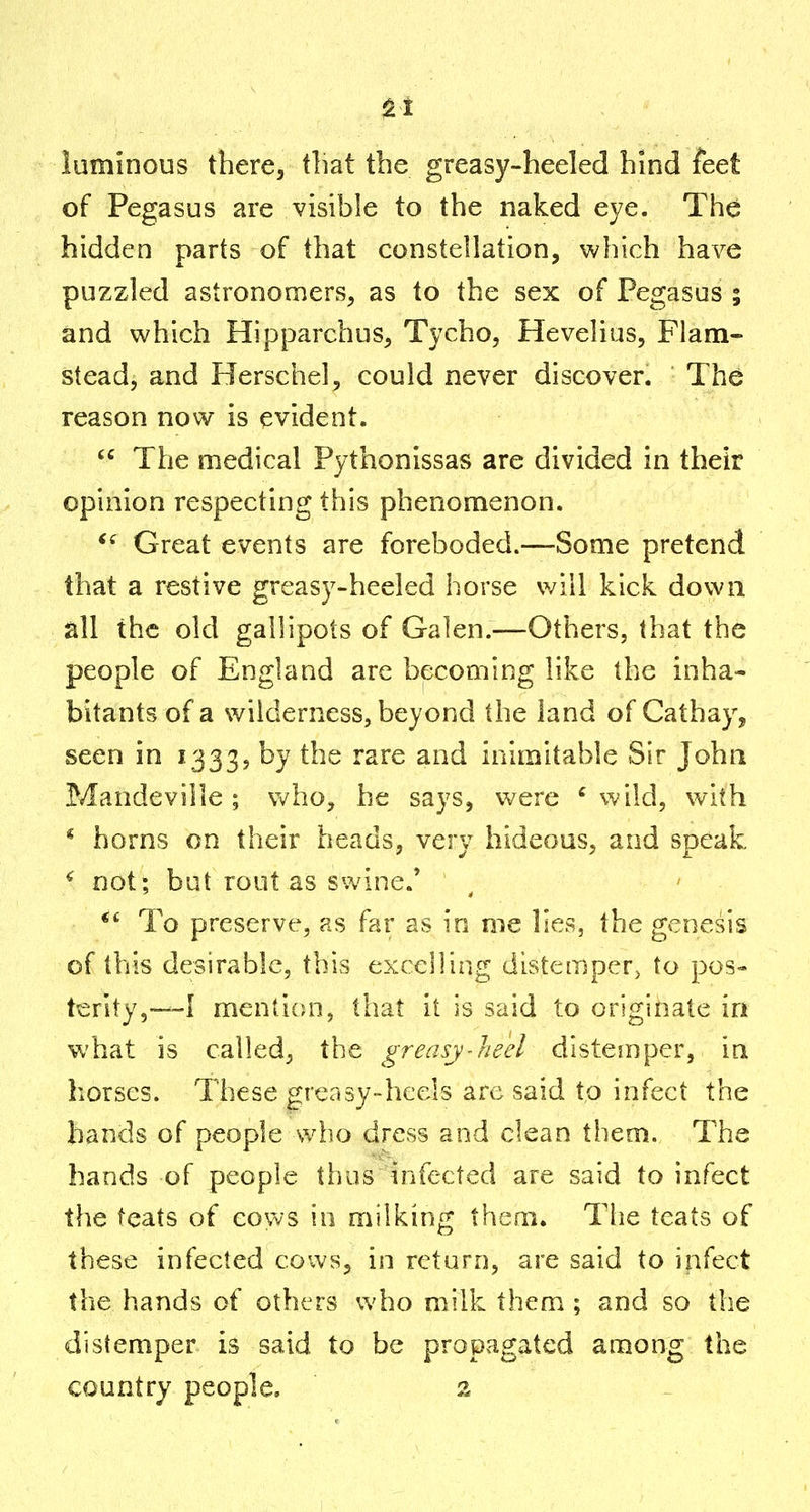 luminous there, tliat the greasy-heeled hind feet of Pegasus are visible to the naked eye. The hidden parts of that constellation, which have puzzled astronomers, as to the sex of Pegasus ; and which Hipparchus, Tycho, Hevelius, Flam- stead, and Herschel, could never discover. The reason now is evident.  The medical Pythonissas are divided in their opinion respecting this phenomenon. Great events are foreboded.—Some pretend that a restive greasy-heeled horse will kick down all the old gallipots of Galen.—Others, that the people of England are becoming like the inha- bitants of a wilderness, beyond the land of Cathay, seen in 1333, by the rare and inimitable Sir John Mandeville ; who, he says, were ' wild, with * horns on their heads, very hideous, and speak ^ not; but rout as swine.' To preserve, as far as in me lies, the genesis of this desirable, this excelling distemper^ to pos- terity,—I menticm, that it is said to originate in what is called, the greasy-heel distemper, in horses. These grcasy-hcels are said to infect the bands of people who dress and clean them. The hands of people thus infected are said to infect the teats of cows in milking them. The teats of these infected cows, in return, are said to infect the hands of others who milk them ; and so the distemper is said to be propagated among the country people, 2