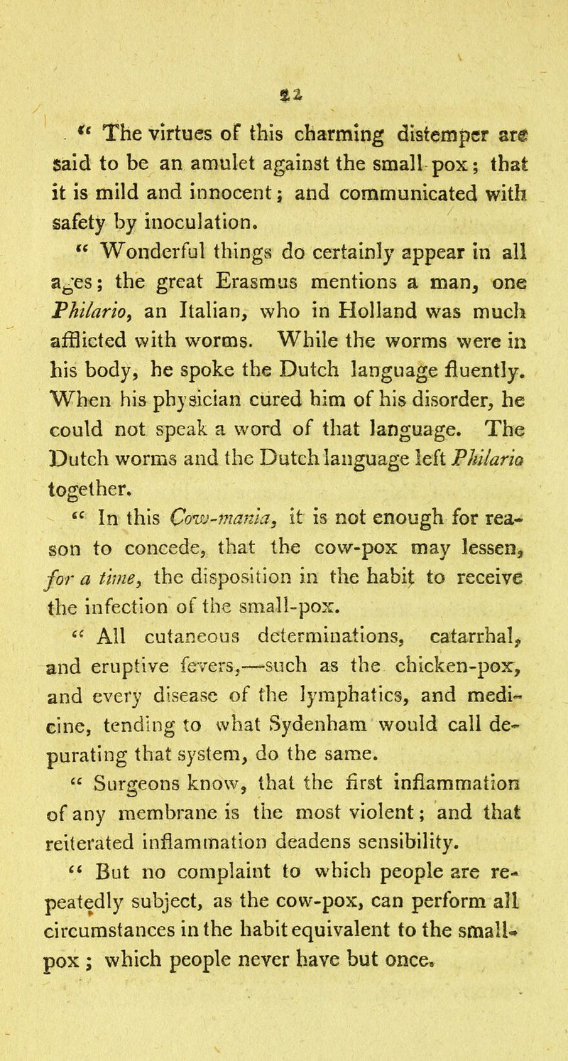 The virtues of this charming distemper are said to be an amulet against the small pox; that it is mild and innocent; and communicated with safety by inoculation.  Wonderful things do certainly appear in all a^'es; the great Erasmus mentions a man, one Philario, an Italian, who in Holland was much afflicted with worms. While the worms were in his body, he spoke the Dutch language fluently. When his physician cured him of his disorder, he could not speak a word of that language. The Dutch worms and the Dutch language left PhilariQ together.  In this Cow-mania, it is not enough for rea- son to concede, that the cow-pox may lessen, for a timey the disposition in the habi^ to receive the infection of the small-pox. All cutaneous determinations, catarrhal^ and eruptive fevers,—-such as the chicken-pox, and every disease of the lymphatics, and medi« eine, tending to what Sydenham would call de- purating that system, do the same.  Surgeons know, that the first inflammation of any membrane is the most violent; and that reiterated inflammation deadens sensibility. But no complaint to which people are re- peatedly subject, as the cow-pox, can perform all circumstances in the habit equivalent to the smalU pox ; which people never have but once*