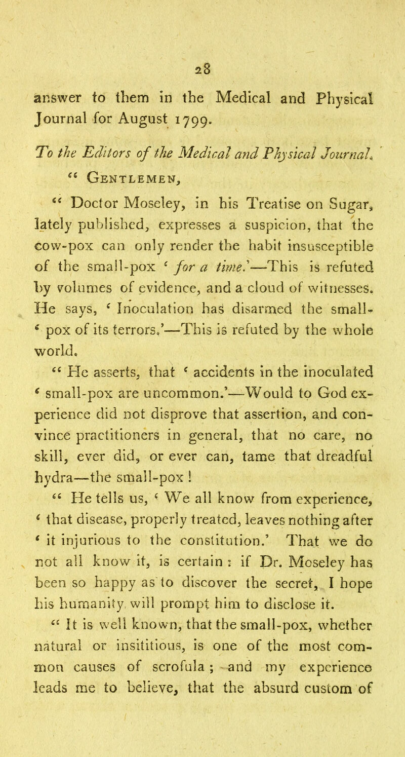 answer to them in the Medical and Physical Journal for August 1799. To the Editors of the Medical a?id Physical Journal, '  Gentlemen, Doctor Moseley, in his Treatise on Sugar, lately published^ expresses a suspicion, that the cow-pox can only render the habit insusceptible of the small-pox ^ for a time'—This is refuted by volumes of evidence, and a cloud of witnesses. He says, ^ Inoculation ha^ disarmed the smalU ^ pox of its terrors,'—This is refuted by the whole world. He asserts, that ^ accidents in the inoculated * small-pox are uncommon.'—Would to God ex- perience did not disprove that assertion, and con- vince practitioners in general, that no care, no skill, ever did, or ever can, tame that dreadful hydra—the small-pox !  He tells us, ^ We all know from experience, ^ that disease, properly treated, leaves nothing after ' it injurious to the constitution.' That we do not all know it, is certain : if Dr. Moseley has been so happy as to discover the secret, I hope his humanity will prompt him to disclose it.  It is well known, that the small-pox, whether natural or insititious, is one of the most com- mon causes of scrofula ; and my experience leads me to believe, that the absurd custom of