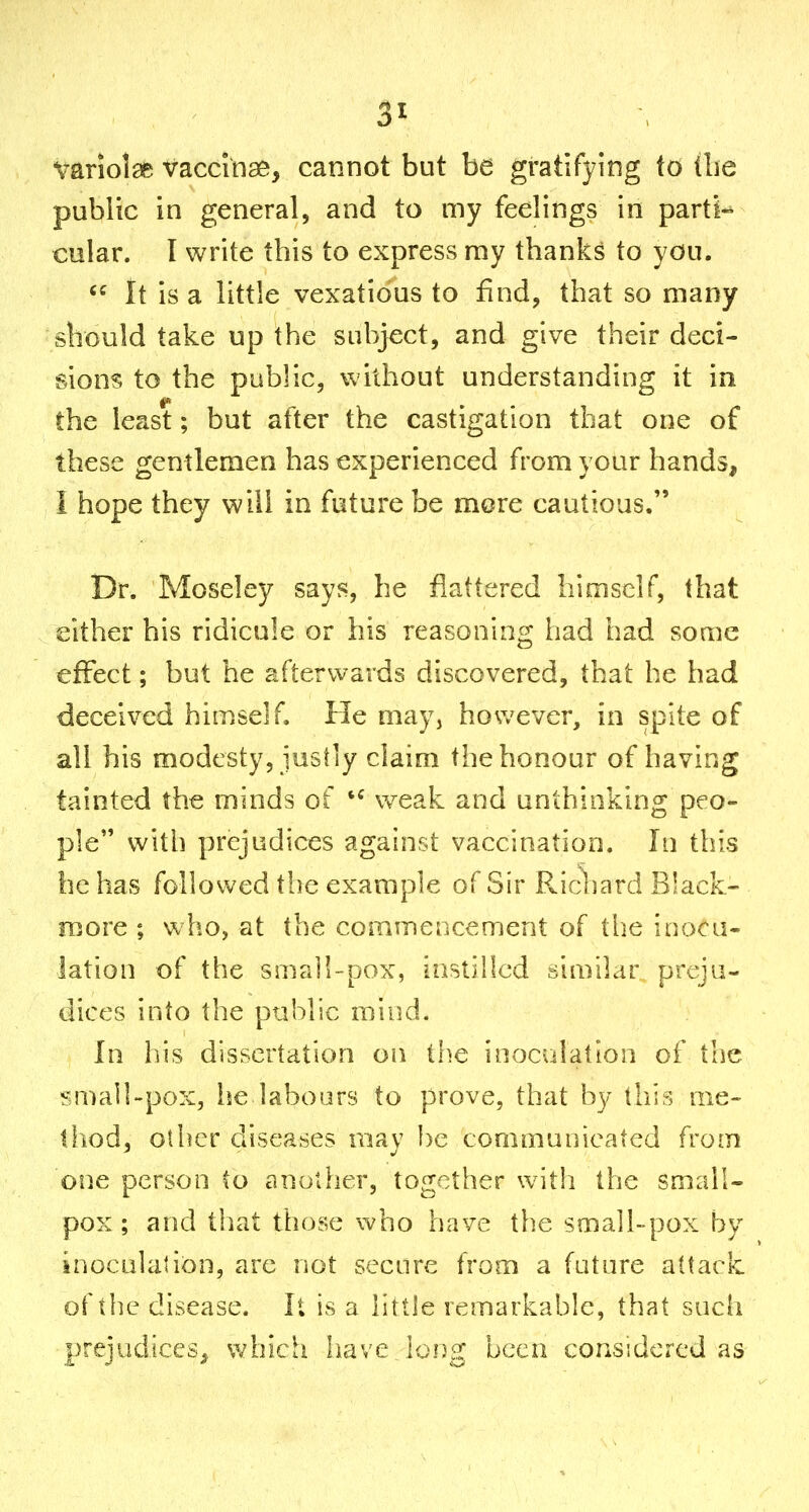 vanolaes vaccinas, cannot but be gratifying to the public in general, and to my feelings in parti*^ cular. I write this to express my thanks to you.  it is a little vexatious to find, that so many should take up the subject, and give their deci- sions to the public, without understanding it in the least; but after the castigation that one of these gentlemen has experienced from your hands, I hope they will in future be mere cautious. Dr. Moseley says, he flattered himself, that either his ridicule or his reasoning had had some effect; but he afterwards discovered, that he had deceived himself. He may, however, in spite of all his modesty, justly claim the honour of having tainted the minds of weak and unthinking peo- ple witli prejudices against vaccination. In this he has followed the example of Sir Pvicbard Black- more ; who, at the cominencement of the inoca- lation of the s Jii a II-pox, instilled similar preju- dices into the public raiud. In his dissertation on the inoculation of the small-pox, he labours to prove, that by this me- thod, other diseases may be communicated from one person to another, together with the small- pox ; and that those who have the small-pox by inoculation, are not secure from a future attack of the disease. It is a little remarkable, that such prejudices^, which have long been considered as