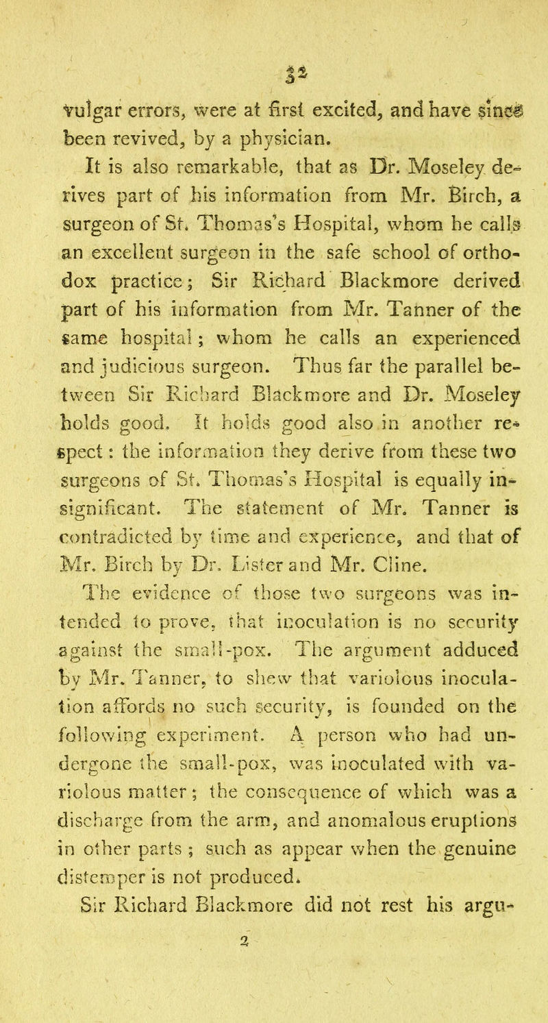 Vulgar errors, were at first excited, and have sinc*a been revived, by a physician. It is also remarkable, that as Dr. Moseley de- rives part of his information from Mr. Birch, a surgeon of St. Thomas's Hospital, whom he calls an excellent surgeon in the safe school of ortho- dox practice; Sir Richard Blackmore derived part of his information from Mr. Tanner of the same hospital; whom he calls an experienced and judicious surgeon. Thus far the parallel be- tween Sir Fvicbard Blackmore and Dr. Moseley holds good. It holds good also in another re» fipect: the infonBatioa they derive from these two surgeons of St. Thomas's Hospital is equally in- significant. The statement of Mr, Tanner is contradicted by time and experience, and that of Mr. Birch by Dr, Lister and Mr. Cline. The evidence of those two surgeons was in- tended to prove, that inoculation is no security against the small-pox. The argument adduced by Mr. Tanner, to shew that variolous inocula- tion affords no such security, is founded on the fQliowing experiment. A person who had un- dergone the small-pox, was inoculated with va- riolous matter; the consequence of which was a discharge from the arm, and anomalous eruptions in other parts ; such as appear v/hen the genuine distemper is not produced* Sir Richard Blackmore did not rest his argu-