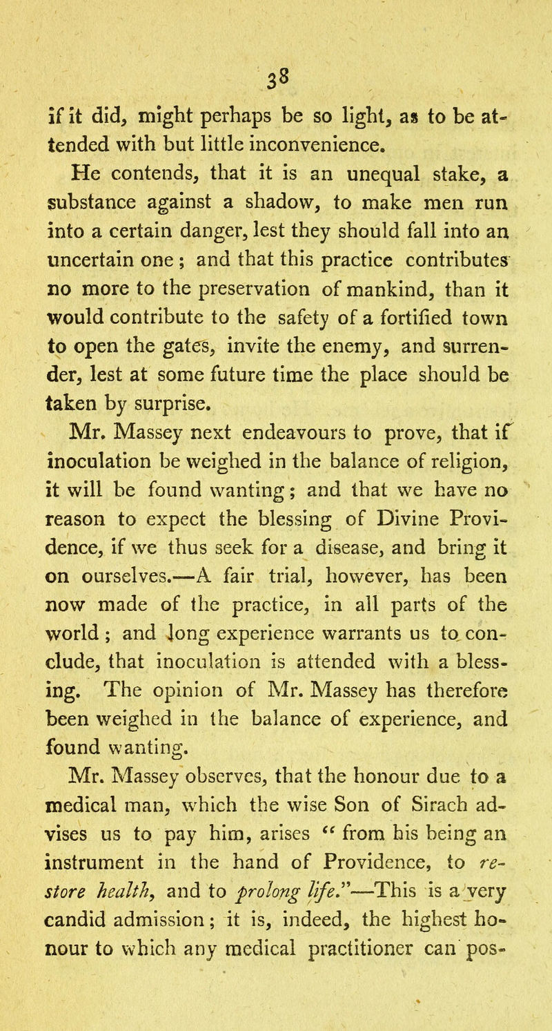 if it did, might perhaps be so light, as to be at- tended with but little inconvenience. He contends, that it is an unequal stake, a substance against a shadow, to make men run into a certain danger, lest they should fall into an uncertain one ; and that this practice contributes no more to the preservation of mankind, than it would contribute to the safety of a fortified town to open the gates, invite the enemy, and surren- der, lest at some future time the place should be taken by surprise. Mr, Massey next endeavours to prove, that if inoculation be weighed in the balance of religion, it will be found wanting; and that we have no reason to expect the blessing of Divine Provi- dence, if we thus seek for a disease, and bring it on ourselves.—A fair trial, however, has been now made of the practice, in all parts of the world ; and long experience warrants us to con- clude, that inoculation is attended with a bless- ing. The opinion of Mr. Massey has therefore been weighed in the balance of experience, and found wanting. Mr. Massey observes, that the honour due to a medical man, which the wise Son of Sirach ad- vises us to pay him, arises  from his being an instrument in the hand of Providence, to re- store health, and to prolong life''—This is a very candid admission; it is, indeed, the highest ho- nour to which any medical practitioner can pos-