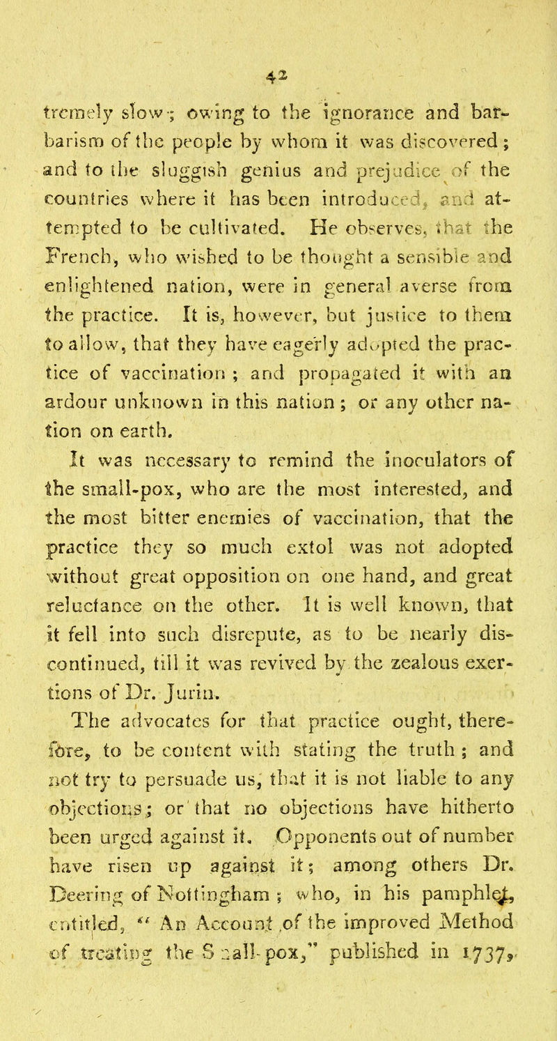 trcraely slow ; owing to the ignorance and bar- barisro of the peopie by whom it was discovered; and to li)e sluggish genius and prej udice )f the countries where it has been introdu j i. ? at- ten^pted to be cuUivafed. He observes, vh^t the French, who wished to be tho(}ght a sensibie and enhghtened nation, were in general averse frcoi the practice. It is, however, but justice to them to allow, that they have eagerly ad^^pted the prac- tice of vaccination ; and propagaied it with aa ardour unknown in this nation ; or any other na- tion on earth. It was necessary to remind the inoculators of the small-pox, who are the most interested, and the most bitter enemies of vaccination, that the practice they so much extol was not adopted without great opposition on one hand, and great reluctance on the other. It is well known, that it fell into such disrepute, as to be nearly dis- continued, till it w^as revived by the zealous exer- tions of Dr. Jurin. The advocates for that practice ought, there- fore, to be content with stating the truth ; and not try to persuade us, that it is not liable to any objections ; or 'that no objections have hitherto been urged against it. Opponents out of number have risen up against it; among others Dr. Deering of Nottingham ; who, in his pamphlqjt, entitled^ An Account .of the improved Method of trcatipg the vSr.allpox/' published in 1.737,'