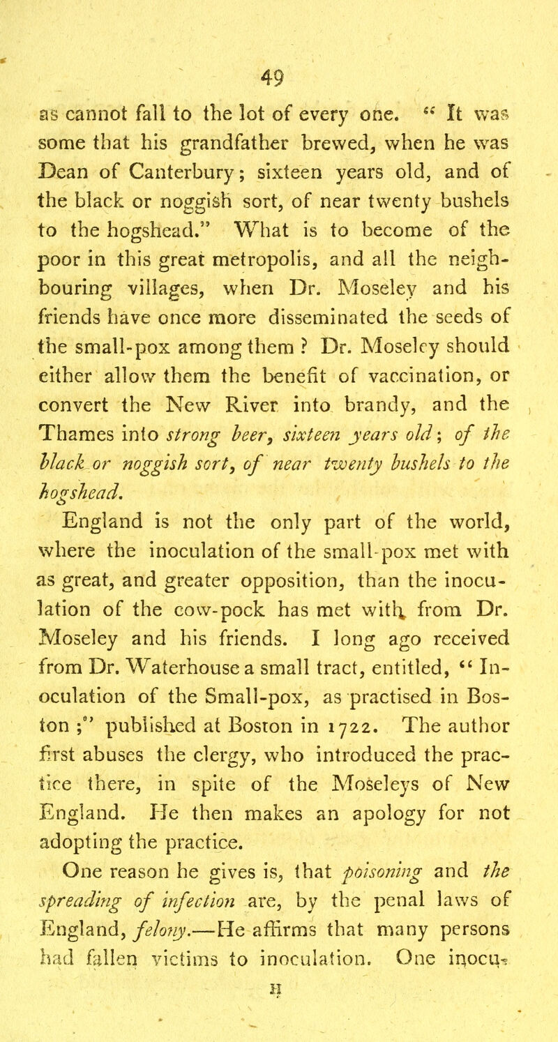 as cannot fall to the lot of every one. *^ It vvaf^ some that his grandfather brewed, when he was Dean of Canterbury; sixteen years old, and of the black or noggish sort, of near twenty bushels to the hogshead. What is to become of the poor in this great metropolis, and all the neigh- bouring villages, when Dr. Moseley and his friends have once more disseminated the seeds of the small-pox among them ? Dr. Moseley should either allow them the benefit of vaccination, or convert the New River into brandy, and the Thames into strong beery s'lxteeri years old; of the Mack or noggish sort, of near twenty bushels to the hogshead, England is not the only part of the world, where the inoculation of the small pox met with as great, and greater opposition, than the inocu- lation of the cow-pock has met witl^ from Dr. Moseley and his friends. I long ago received from Dr. Waterhouse a small tract, entitled,  In- oculation of the Small-pox, as practised in Bos- ton \' published at Boston in 1722. The author first abuses the clergy, who introduced the prac- tice there, in spite of the Moseleys of New England. He then makes an apology for not adopting the practice. One reason he gives is, that poisoning and the spreading of infection are, by the penal lav/s of England, felony.—He affirms that many persons had follen victims to inoculation. One inocu^ H