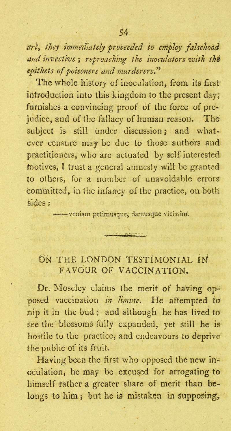 arty they hnmedlately proceeded to employ falsehood and invective ; reproaching the inoculators with thi epithets of poisoners and murderers^* The whole history of inoculation, from its first introduction into this kingdom to the present day, furnishes a convincing proof of the force of pre- judice, and of the fallacy of hunian reason. The: subject is still under discussion; and what- ever censur(5 may be due to those authors and practitioners, who are actuated by self interested tnotives, I trust a general amnesty will be granted to others, for a number of unavoidable errors committed, in the infancy of the practice, on both sides ; «——venlam petimnsque, damusque vicissira. dN THE LONDON TESTIMONIAL IN FAVOUR OF VACCINATION. Dr. Moseley claims the merit of having op- posed vaccinatiori in limine. He attempted to iiip it in the bud t and although he has lived to i^ee the blossoms fully expanded, yet still he is hostile to the practice, and endeavours to deprive the public of its fruit. Having been the fir^t who opposed iht new in- oculation, he may be excus;ed for arrogating to himself rather a greater share of merit than be- longs to him 5 but he is mistaken in supposing.