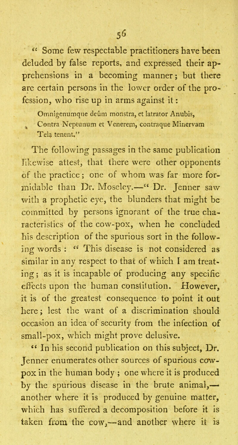 5(5 Some few respectable practitioners have been deluded by false reports, and expressed their ap- prehensions in a becoming manner; but there are certain persons in the lower order of the pro- fession, who rise up in arms against it: OmnigenuQique deum monstra, et latrator Anubis, ^ Contra Neptunum et Venerern, contraque Minervam Tela tenent. The following passages in the same publication likewise attest, that there were other opponents of the practice; one of whom was far more for- midable than Dr. Moseley.— Dr. Jenner saw with a prophetic eye, the blunders that might be committed by persons ignorant of the true cha- racteristics of the cow-pox, when he concluded his description of the spurious sort in the follow- ing words ; This disease is not considered as similar in any respect to that of which I am treat- ing ; as it is incapable of producing any specific effects upon the human constitution. However, it is of the greatest consequence to point it out here; lest the want of a discrimination should occasion an idea of security from the infection of small-pox, which might prove delusive. In his second publication on this subject, Dr. Jenner enumerates other sources of spurious cow- pox in the human body ; one where it is produced by the spurious disease in the brute animal,— another where it is produced by genuine matter, which has suffered a decomposition before it is taken from the covv^—and another where it is