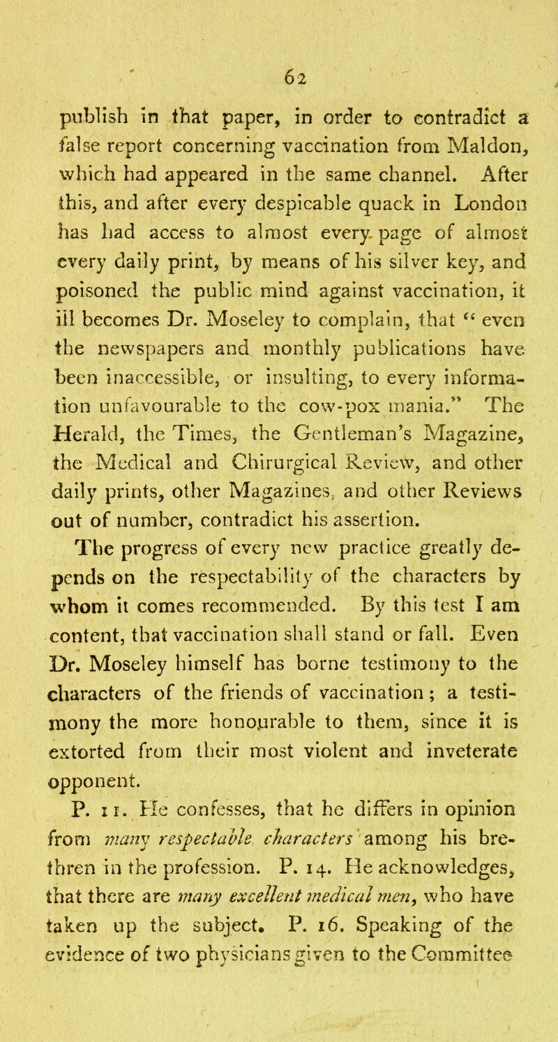 publish in that paper, in order to contradict a false report concerning vaccination from Maldon, which had appeared in the same channeL After this, and after every despicable quack in London has had access to almost every- page of almost every daily print, by means of his silver key, and poisoned the public mind against vaccination, it ill becomes Dr. Moseley to complain, that even the newspapers and monthly publications have been inaccessible, or insulting, to every informa- tion unfavourable to the cow-pox mania. The Herald, the Times, the Gentleman's Magazine, the Medical and Chirurgical Review, and other daily prints, other Magazines, and other Reviews out of number, contradict his assertion. The progress of every new practice greatly de- pends on the respectability of the characters by whom it comes recommended. By this test I am content, that vaccination shall stand or fall. Even Dr. Moseley himself has borne testimony to the characters of the friends of vaccination; a testi- mony the more honourable to them, since it is extorted from their most violent and inveterate opponent. P. II. Fie confesses, that he differs in opinion from vian^] respectable characters among his bre- thren in the profession. P. 14. He acknowledges, that there are 7nany excellent medical men, who have taken up the subject, P. 16. Speaking of the evidence of two physicians 2;iven to theCGramittee