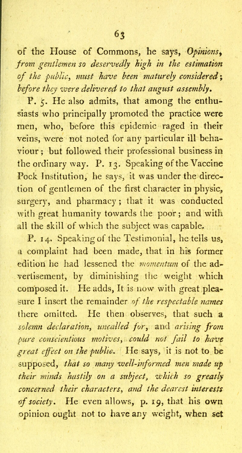 of the House of Commons, he says, Opinions^ from gentlemen so deservedly high in the estimation of the public, must have been maturely considered; before they were delivered to that august assembly» F. 5. He also admits, that among the enthu- siasts who principally promoted the practice were men, who, before this epidemic raged in their veins, were not noted for any particular ill beha- viour ; but followed their professional business in the ordinary way. P. 13. Speaking of the Vaccine Pock Institution, he says, it was under the direc- tion of gentlemen of the first character in physic, surgery, and pharmacy; that it was conducted with great humanity towards the poor; and with all the skill of which the subject was capable. P. 14. Speaking of the Testimonial, he tells us, a complaint had been made, that in his former edition he had lessened the viomentum of the ad- vertisement, by diminishing the weight which composed it. He adds, It is now with great plea- sure I insert the remainder of the respectable names there omitted. He then observes, that such a solemn declaration, uncalled for, and arising from pure conscientious motives, could not fail to have great effect on the public. He says, it is not to be supposed, that so many well-informed men made up their minds hastily on a subject^ which so greatly concerned their characters, and the dearest interests (f society. He even allows, p. 19, that his own opinion ought not to have any weight, when set