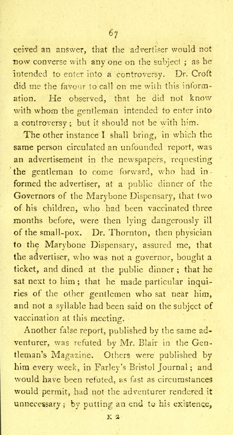 ceived an answer, that the advertiser would not Tnow converse with any one on the subject ; as he intended to enter into a controversy. Dr. Croft did me the favour to call on me with this infonu- ation. He observed^ that he did not knov/ with whom the ^rentleman intended to enter into a controversy; but it should not be with him. The other instance I shall bring, in which the same person circulated an unfounded report, was an advertisement in the newspapers, requesting the gentleman to come forv^^ard, who had in - formed the advertiser, at a public dinner of the Governors of the Marybone Dispensary, that two of his children, who had been vaccinated three months before, were then lying dangerously ill of the small-pox. Dr. Thornton, then physician to the Marybone Dispensary, assured me, that the advertiser, who was not a governor, bought a ticket, and dined at the public dinner ; that he sat next to him; that he made particular inqui- ries of the other gentlemen who sat near him, and not a syllable had been said on the subject of vaccination at this meeting. Another false report, published by the same ad- venturer, was refuted by Mr. Blair in the Gen- tleman's Magazine. Others were published by him every week, in Farley's Bristol Journal; and would have been refuted, as fast as circumstances would permit, had not the adventurer rendered it unnecessary; by putting an end to his existence, K 2