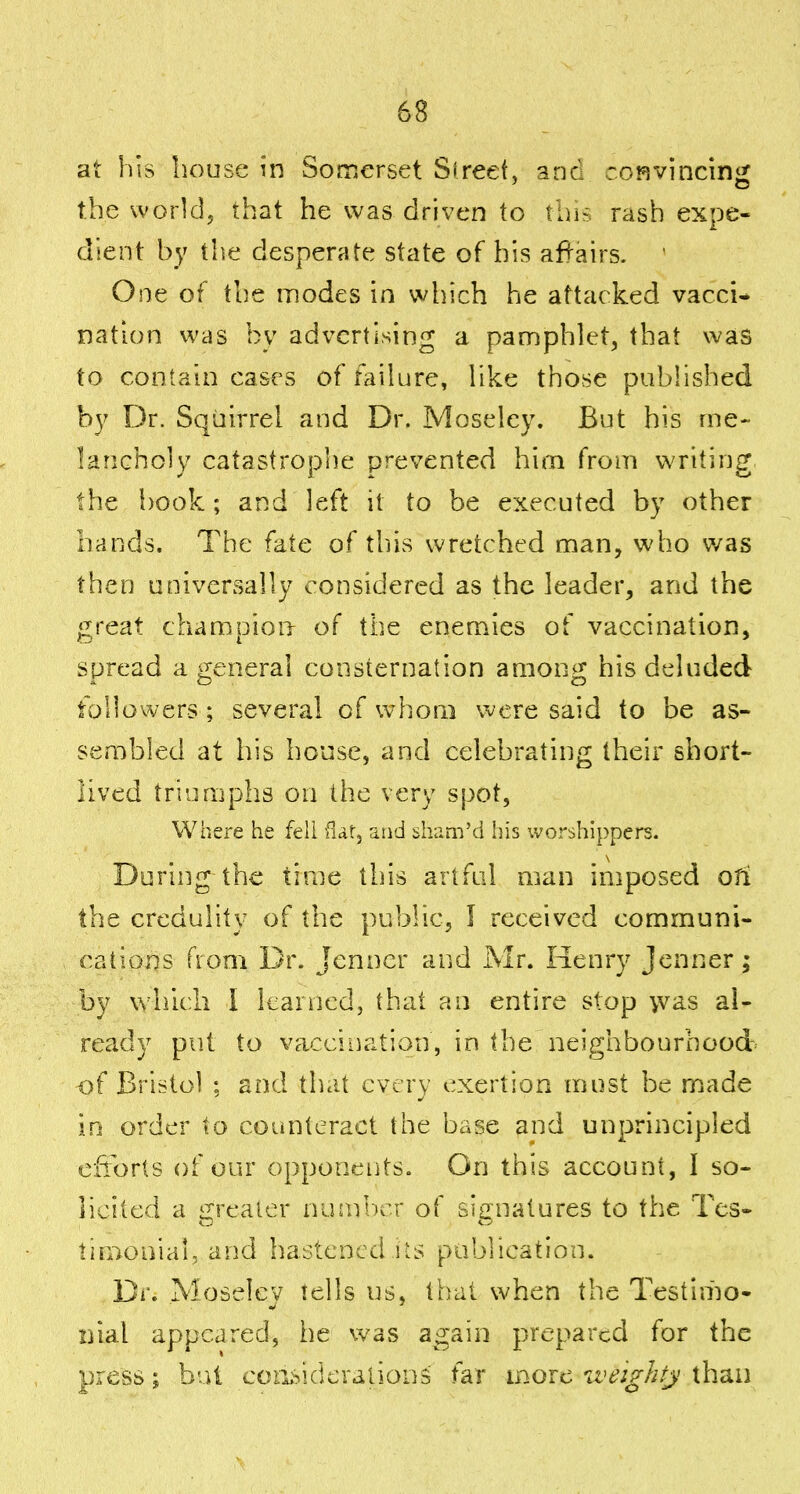 at his house in Somerset Slreet, anc :r,?]vincinir the world, that he was driven to tnir-:, rash expe- dient by the desperate state of his affairs. ' One of the modes in which he attacked vacci- nation was by advertising a pamphlet, that was to contain cases of failure, like those pubhshed by Dr. Squirrel and Dr. Moselcy. But his me- lancholy catastrophe prevented him from writing the book; and left it to be executed by other hands. The fate of this wretched man, who was then universally considered as the leader, and the great champion of the enemies of vaccination, spread a general consternation among his deluded followers ; several of whom ere said to be as- sembled at his house, and celebrating their short- lived triumphs on the very spot, Where he fell fiat, and sham'd his worshippers. During the time this artful man imposed oti the credulity of the public, I received communi- cations from Dr. Jcnncr and Air. Henry Jenner; by which I learned, thai an entire stop vvas al- ready put to vaccination, in the neighbourhood of Bristol ; and that every exertion must be made in order to counteract the base and unprincipled e:iiorts of our opponeiits. On this account, I so- licited a greater nusnricr of signatures to the Tes- timonial, and hastened iiS publication. Dr. Moselcy tells us, thai when the Testimo- nial appeared, he was again prepared for the press; but coasicieralionS far more iveighty than