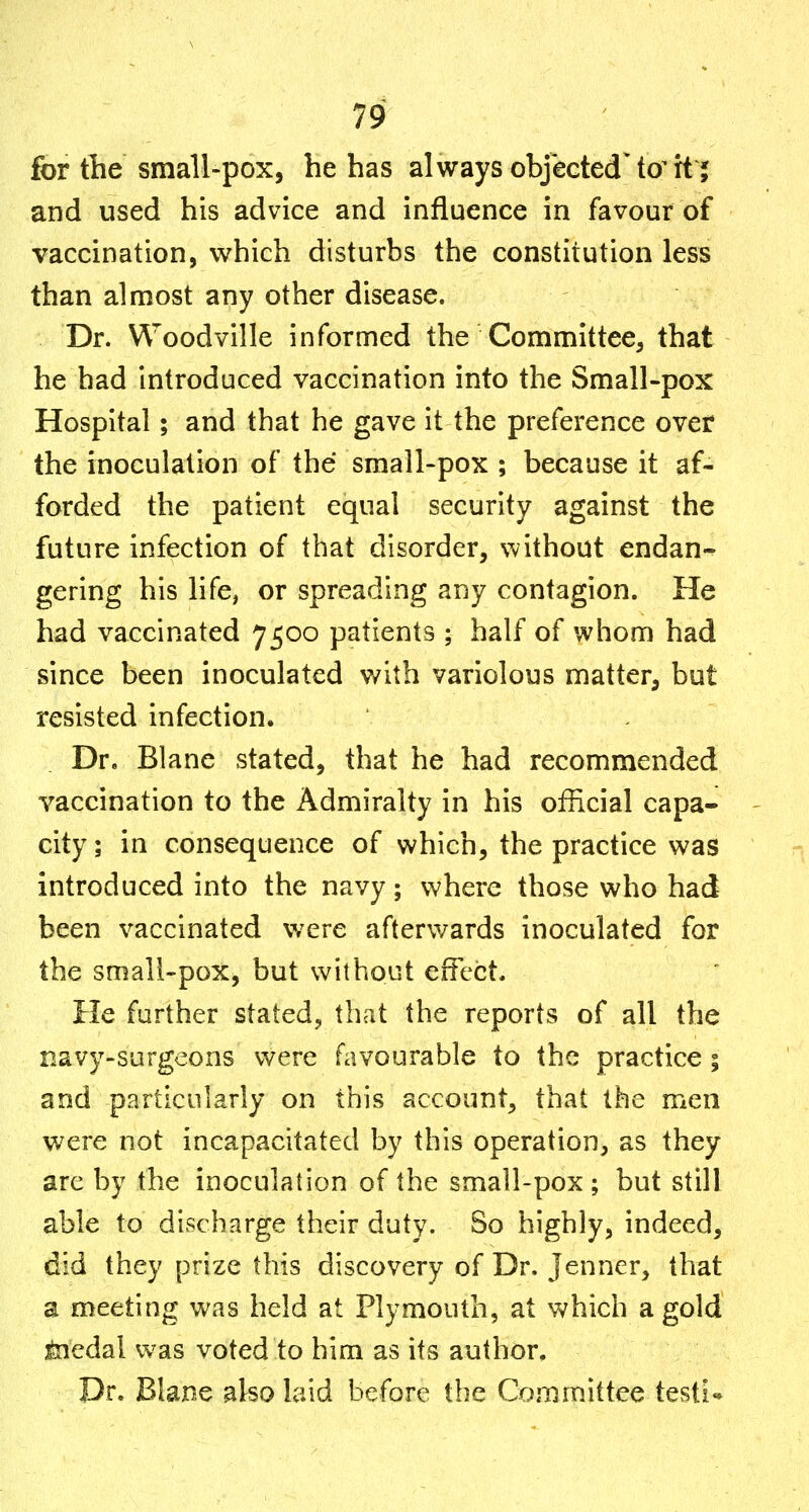 for tlie small-pox, he has always objected'to^xt j and used his advice and influence in favour of vaccination, which disturbs the constitution less than almost any other disease. Dr. Woodville informed the Committee, that he had introduced vaccination into the Small-pox Hospital; and that he gave it the preference over the inoculation of the small-pox ; because it af- forded the patient equal security against the future infection of that disorder, without endan- gering his life, or spreading any contagion. He had vaccinated 7500 patients ; half of whom had since been inoculated with variolous matter, but resisted infection. Dr. Blane stated, that he had recommended vaccination to the Admiralty in his official capa- - city; in consequence of which, the practice was introduced into the navy; where those who had been vaccinated were afterwards inoculated for the smali'pox, but without effect. He further stated, that the reports of all the navy-surgeons were favourable to the practice; and particularly on this account, that the men were not incapacitated by this operation, as they arc by the inoculation of the small-pox; but still able to discharge their duty. So highly, indeed, did they prize this discovery of Dr. Jenner, that a meeting was held at Plymouth, at which a gold feiedal was voted to him as its author. Dr. Blane also laid before the Committee testi-