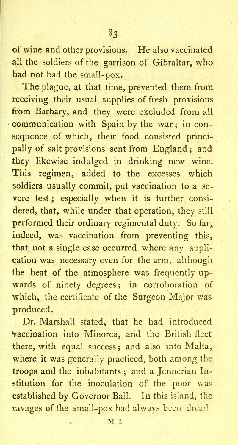 of wine and other provisions. He also vaccinated all the soldiers of the garrison of Gibraltar, who had not had the small-pox. The plague, at that time, prevented them from receiving their usual supplies of fresh provisions from Barbary, and they were excluded from all. communication with Spain by the war; incon- sequence of which, their food consisted princi- pally of salt provisions sent from England; and they likewise indulged in drinking new wine« This regimen, added to the excesses which soldiers usually commit, put vaccination to a se- vere test; especially when it is further consi- dered, that, while under that operation, they still performed their ordinary regimental duty. So far,^ indeed, was vaccination from preventing this, that not a single case occurred where any appli- cation was necessary even for the arm, although the heat of the atmosphere was frequently up- wards of ninety degrees; in corroboration of which, the certificate of the Surgeon Major was produced. Dr. Marshall vStated, that he had introduced Vaccination into Minorca, and the British fleet there, with equal success; and also into Malta, where it was generally practiced, both among the troops and the inhabitants ; and a Jennerian In- stitution for the inoculation of the poor was established by Governor Ball. In this island, the ravages of the small-pox had always been drearK M 2