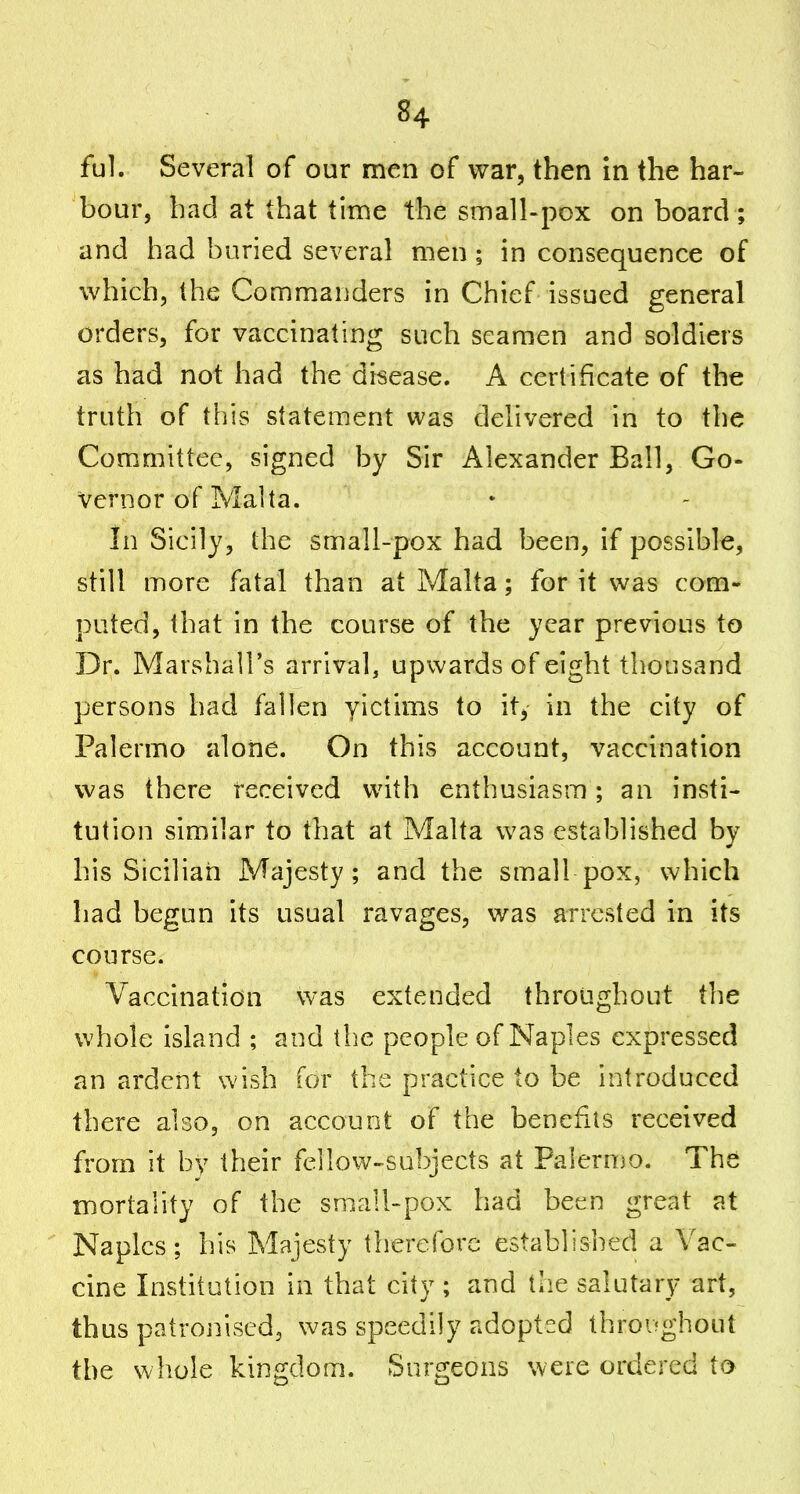 ful. Several of our men of war, then in the har- bour, had at that time the small-pox on board ; and had buried several men; in consequence of which, the Commanders in Chief issued general orders, for vaccinating such seamen and soldiers as had not had the disease. A certificate of the truth of this statement was delivered in to the Committee, signed by Sir Alexander Ball, Go- vernor of Malta. In Sicily, the small-pox had been, if possible, still more fatal than at Malta; for it was com- puted, that in the course of the year previous to Dr. Marshall's arrival, upwards of eight thousand persons had fallen yictims to it, in the city of Palermo alone. On this account, vaccmation was there received with enthusiasm; an insti- tution similar to that at Malta was established by his Sicilian Majesty; and the small pox, which had begun its usual ravages, was arrested in its course. Vaccination vvas extended throughout the whole island ; and the people of Naples expressed an ardent wish for the practice to be introduced there also, on account of the benefits received from it by their fellow-subjects at Palermo. The mortality of the small-pox had been great at Naples; his Majesty therefore established a Vac- cine Institution in that city ; and the salutary art, thus patrojiised, was speedily adopted throi^ghout the whole kingdom. Surgeons were ordered to