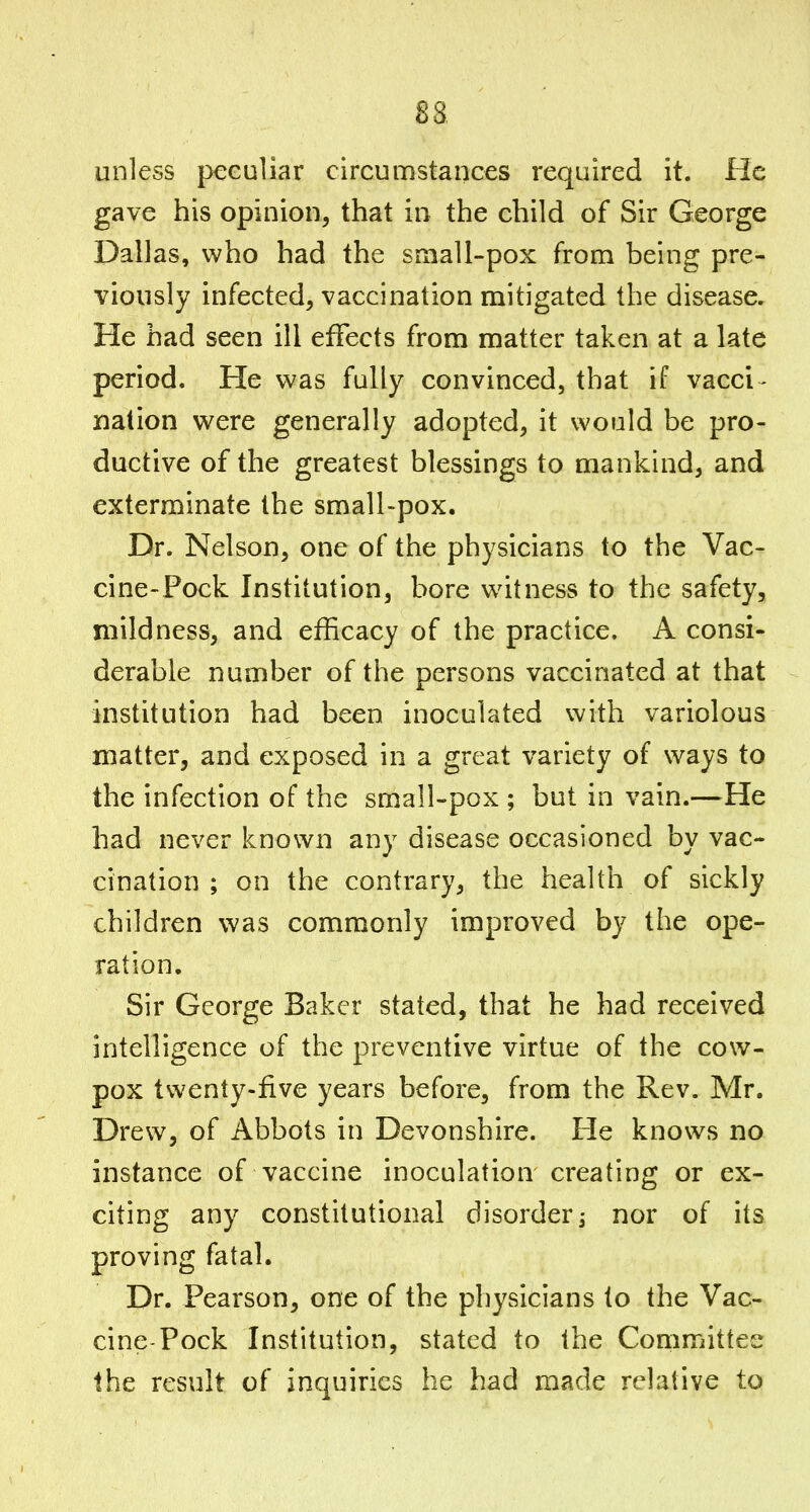 unless peculiar circumstances required it. He gave his opinion, that in the child of Sir George Dallas, who had the small-pox from being pre- viously infected, vaccination mitigated the disease. He had seen ill effects from matter taken at a late period. He was fully convinced, that if vacci - nation were generally adopted, it would be pro- ductive of the greatest blessings to mankind, and exterminate the small-pox. Dr. Nelson, one of the physicians to the Vac- cine-Pock Institution, bore witness to the safety, mildness, and efficacy of the practice. A consi- derable number of the persons vaccinated at that - institution had been inoculated with variolous matter, and exposed in a great variety of ways to the infection of the small-pox ; but in vain.—He had never known any disease occasioned by vac- cination ; on the contrary, the health of sickly children was commonly improved by the ope- ration. Sir George Baker stated, that he had received intelligence of the preventive virtue of the cow- pox twenty-five years before, from the Rev. Mr. Drew, of Abbots in Devonshire. Fie knows no instance of vaccine inoculation creating or ex- citing any constitutional disorder ^ nor of its proving fatal. Dr. Pearson, one of the physicians to the Vac- cine-Pock Institution, stated to the Committee the result of inquiries he had made relative to