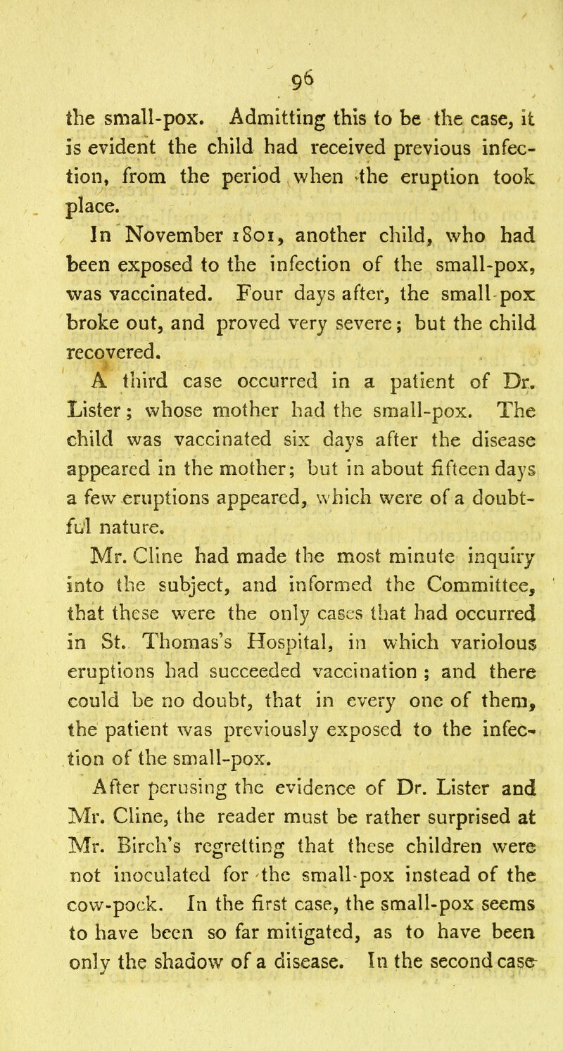 the small-pox. Admitting this to be the case, it is evident the child had received previous infec- tion, from the period when ^the eruption took place. In November 1801, another child, who had been exposed to the infection of the small-pox, was vaccinated. Four days after, the small pox broke out, and proved very severe; but the child recovered. A third case occurred in a patient of Dr. Lister; whose mother had the small-pox. The child was vaccinated six days after the disease appeared in the mother; but in about fifteen days a few eruptions appeared, which were of a doubt- ful nature. Mr. Cline had made the most minute inquiry into the subject, and informed the Committee, that these were the only cases that had occurred in St. Thomas's Hospital, in which variolous eruptions had succeeded vaccination ; and there could be no doubt, that in every one of them, the patient was previously exposed to the infec- tion of the small-pox. After perusing the evidence of Dr. Lister and Mr. Cline, the reader must be rather surprised at Mr. Birch's regretting that these children were not inoculated for the small-pox instead of the cow-pock. In the first case, the small-pox seems to have been so far mitigated, as to have been only the shadow of a disease. In the second case^